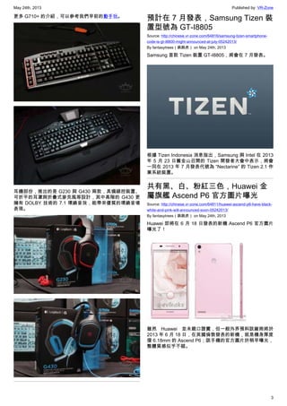 May 24th, 2013 Published by: VR-Zone
3
更多 G710+ 的介紹，可以參考我們早前的動手玩。
耳機部份，推出的是 G230 與 G430 兩款，具備線控裝置、
可折平的耳罩與折疊式麥克風等設計，其中高階的 G430 更
擁有 DOLBY 技術的 7.1 環繞音效，能帶來優質的環繞音場
表現。
預計在 7 月發表，Samsung Tizen 裝
置型號為 GT-I8805
Source: http://chinese.vr-zone.com/64816/samsung-tizen-smartphone-
code-is-gt-i8800-might-announced-at-july-05242013/
By fantasytrees（跳跳虎） on May 24th, 2013
Samsung 首款 Tizen 裝置 GT-I8805，將會在 7 月發表。
根據 Tizen Indonesia 消息指出，Samsung 與 Intel 在 2013
年 5 月 23 日舊金山召開的 Tizen 開發者大會中表示，將會
一同在 2013 年 7 月發表代號為 “Nectarine” 的 Tizen 2.1 作
業系統裝置。
共有黑、白、粉紅三色，Huawei 金
屬旗艦 Ascend P6 官方圖片曝光
Source: http://chinese.vr-zone.com/64811/huawei-ascend-p6-have-black-
white-and-pink-will-announced-soon-05242013/
By fantasytrees（跳跳虎） on May 24th, 2013
Huawei 即將在 6 月 18 日發表的新機 Ascend P6 官方圖片
曝光了！
雖然 Huawei 並未親口證實，但一般外界預料該廠商將於
2013 年 6 月 18 日，在英國倫敦發表的新機，就是機身厚度
僅 6.18mm 的 Ascend P6；該手機的官方圖片於稍早曝光，
整體質感似乎不錯。
 