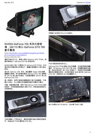 May 24th, 2013 Published by: VR-Zone
5
NVIDIA GeForce 700 系列大將登
場，GK110 核心 GeForce GTX 780
動手實測
Source: http://chinese.vr-zone.com/64622/nvidia-geforce-gtx-780-with-
gk110-core-hand-on-review-05232013/
By qhua on May 23rd, 2013
應該不能叫它卡王，畢竟上面有 GeForce GTX TITAN，那
麼來看看老二 GeForce GTX 780 表現如何。
NVIDIA 推出了新一代單核卡王 GeForce GTX TITAN，在市
場沒有任何競爭對手的情況下，繼續在高階顯示卡部分推出
新品。
這次的 GeForce 700 系列，將延續著 Kepler 的生命體，
繼續發光發熱。率先登場的會是 GeForce GTX 780 這顆採
用 GK110 核心晶片的產品，而接著將輪到 GK104 核心的
GeForce GTX 770。
第一時間內，我們已經拿到媒體測試卡進行效能實測，不過
顯示卡部分，在上海舉行的遊戲群英會中其實早已曝光。
外觀、與散熱器本體，採用了與 GeForce GTX TITAN 相同
的設計，利用鼓風扇抽風進入顯示卡內，然後透過後端的孔
位將熱帶走。
正面外觀唯一不同的地方，應該就是顯示輸出埠端的型號刻
印，從過去的 TITAN 變更為 GTX 780。
供電接口依然是 PCIe 6+8 的設計。
PCB 背面則是有些許出入。
GeForce GTX TITAN 擁有 6GB 記憶體，在背面焊滿記憶體
顆粒，而 GeForce GTX 780 只有 3GB，記憶體容量因而縮
減，因此在採用同一張 PCB 的情況下，背面原本是記憶體
顆粒的位置都沒用到，未來是否會有 6GB 版本的 GeForce
GTX 780，就期待各 AIC 的後續動作了。
核心代號為 GK110-300-A1，由台灣 TSMC 生產。
 