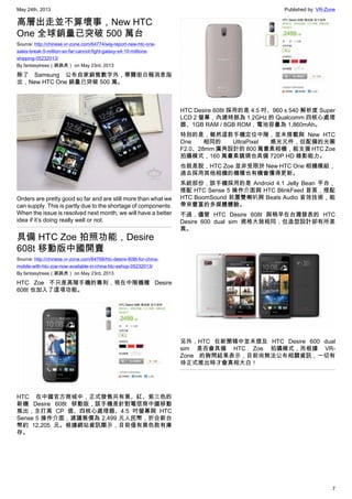 May 24th, 2013 Published by: VR-Zone
7
高層出走並不算壞事，New HTC
One 全球銷量已突破 500 萬台
Source: http://chinese.vr-zone.com/64774/wsj-report-new-htc-one-
sales-break-5-million-so-far-cannot-fight-galaxy-s4-10-millions-
shipping-05232013/
By fantasytrees（跳跳虎） on May 23rd, 2013
除了 Samsung 公布自家銷售數字外，華爾街日報消息指
出，New HTC One 銷量已突破 500 萬。
Orders are pretty good so far and are still more than what we
can supply. This is partly due to the shortage of components.
When the issue is resolved next month, we will have a better
idea if it’s doing really well or not.
具備 HTC Zoe 拍照功能，Desire
608t 移動版中國開賣
Source: http://chinese.vr-zone.com/64768/htc-desire-608t-for-china-
mobile-with-htc-zoe-now-available-in-china-htc-eshop-05232013/
By fantasytrees（跳跳虎） on May 23rd, 2013
HTC Zoe 不只是高階手機的專利，現在中階機種 Desire
608t 也加入了這項功能。
HTC 在中國官方商城中，正式發售共有黑、紅、紫三色的
新機 Desire 608t 移動版，該手機是針對電信商中國移動
推出，主打高 CP 值、四核心處理器、4.5 吋螢幕與 HTC
Sense 5 操作介面，建議售價為 2,499 元人民幣，折合新台
幣約 12,205 元。根據網站資訊顯示，目前僅有黑色款有庫
存。
HTC Desire 608t 採用的是 4.5 吋、960 x 540 解析度 Super
LCD 2 螢幕，內建時脈為 1.2GHz 的 Qualcomm 四核心處理
器、1GB RAM / 8GB ROM，電池容量為 1,860mAh。
特別的是，雖然這款手機定位中階，並未搭載與 New HTC
One 相同的 UltraPixel 感光元件，但配備的光圈
F2.0、28mm 廣角設計的 800 萬畫素相機，能支援 HTC Zoe
拍攝模式，160 萬畫素鏡頭也具備 720P HD 錄影能力。
也就是說，HTC Zoe 並非受限於 New HTC One 相機模組，
過去採用其他相機的機種也有機會獲得更新。
系統部份，該手機採用的是 Android 4.1 Jelly Bean 平台，
搭配 HTC Sense 5 操作介面與 HTC BlinkFeed 首頁，搭配
HTC BoomSound 前置雙喇叭與 Beats Audio 音效技術，能
帶來豐富的多媒體體驗。
不過，儘管 HTC Desire 608t 與稍早在台灣發表的 HTC
Desire 600 dual sim 規格大致相同，但造型設計卻有所差
異。
另外，HTC 在新聞稿中並未提及 HTC Desire 600 dual
sim 是否會具備 HTC Zoe 拍攝模式，而根據 VR-
Zone 的詢問結果表示，目前尚無法公布相關資訊，一切有
待正式推出時才會真相大白！
 