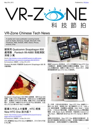 May 27th, 2013 Published by: VR-Zone
1
VR-Zone Chinese Tech News
A weekly tech news publication covering brands
such as Apple, Samsung, Google, Microsoft, Intel,
Facebook, AMD, NVIDIA, ARM, ASUS, iPhone,
Android, iPad
疑採用 Qualcomm Snapdragon 800
處理器，Pantech IM-A880 效能測試
突破 3 萬
Source: http://chinese.vr-zone.com/64987/pantech-im-a880-antutu-
break-30000-seem-use-qualcomm-snapdragon-800-05272013/
By fantasytrees（跳跳虎） on May 27th, 2013
Pantech IM-A880 可能採用 Qualcomm Snapdragon 800 系
列處理器。
Qualcomm Snapdragon 800 四核心處理器，採用 Krait 400
架構、支援 2.3GHz 的最高時脈，內建 Adreno 330圖形處理
晶片，能播放 30FPS 的 4K 影像、錄製 2560 x 2048 解析度
影片，且支援 7.1聲道 DTS-HD 及 DD Plus 音效表現，以及
4G LTE Cat 4與 Wi-Fi 802.11ac網路。
配備 5 吋以上大螢幕，HTC 將推
New HTC One 放大版？
Source: http://chinese.vr-zone.com/64981/will-htc-launch-5-inch-or-
bigger-new-htc-one-05272913/
By fantasytrees（跳跳虎） on May 27th, 2013
HTC 將會推出 New HTC One 大螢幕版本，尺寸介於 5 吋至
6 吋之間。
根據 Pocket-lint 消息指出，HTC 正計劃推出 New HTC One
大螢幕版本，讓喜歡大螢幕的消費者也能體會 New HTC
One 的豐富功能，螢幕尺寸會比 5 吋大，但比 6 吋小，詳細
規格配置則與 New HTC One 大致相同。
另一方面，日前也有消息指出，New HTC One 也會有小一
號的 mini 版本，型號為 M4；該手機採用 4.3 吋、1280 x
720 解析度螢幕，內建雙核心處理器、2GB RAM / 16GB
ROM、1,700mAh 電池容量，並擁有 BoomSound 雙前置揚
聲器，以及 Beats Audio 音效技術，系統則為 Android 4.2
Jelly Bean，搭配內建 BlinkFeed 的 HTC Sense 5 操作介
面。
根據日前消息指出，New HTC One 銷售狀況相當良好，目
前全球市場銷售已經突破 500 萬台；若是該手機推出大螢幕
與迷你版本，相信定能獲得不少消費者青睞。
 