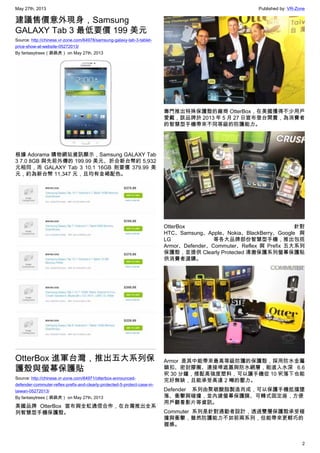 May 27th, 2013 Published by: VR-Zone
2
建議售價意外現身，Samsung
GALAXY Tab 3 最低要價 199 美元
Source: http://chinese.vr-zone.com/64978/samsung-galaxy-tab-3-tablet-
price-show-at-website-05272013/
By fantasytrees（跳跳虎） on May 27th, 2013
根據 Adorama 購物網站資訊顯示，Samsung GALAXY Tab
3 7.0 8GB 與先前外傳的 199.99 美元、折合新台幣約 5,932
元相同，而 GALAXY Tab 3 10.1 16GB 則要價 379.99 美
元，約為新台幣 11,347 元，且均有金褐配色。
OtterBox 進軍台灣，推出五大系列保
護殼與螢幕保護貼
Source: http://chinese.vr-zone.com/64971/otterbox-announced-
defender-commuter-reflex-prefix-and-clearly-protected-5-protect-case-in-
taiwan-05272013/
By fantasytrees（跳跳虎） on May 27th, 2013
美國品牌 OtterBox 宣布與全虹通信合作，在台灣推出全系
列智慧型手機保護殼。
專門推出特殊保護殼的廠商 OtterBox，在美國獲得不少用戶
愛戴，該品牌於 2013 年 5 月 27 日宣布登台開賣，為消費者
的智慧型手機帶來不同等級的防護能力。
OtterBox 針對
HTC、Samsung、Apple、Nokia、BlackBerry、Google 與
LG 等各大品牌部份智慧型手機，推出包括
Armor、Defender、Commuter、Reflex 與 Prefix 五大系列
保護殼，並提供 Clearly Protected 清澈保護系列螢幕保護貼
供消費者選購。
Armor 是其中能帶來最高等級防護的保護殼，採用防水金屬
鎖扣、密封膠圈、連接埠遮蓋與防水網層，能進入水深 6.6
呎 30 分鐘，搭配高強度塑料，可以讓手機從 10 呎落下也能
完好無缺，且能承受高達 2 噸的壓力。
Defender 系列由聚碳酸脂製造而成，可以保護手機抵擋墜
落、衝擊與碰撞，並內建螢幕保護膜、可轉式固定座，方便
用戶觀看影片等資訊。
Commuter 系列是針對通勤者設計，透過雙層保護殼承受碰
撞與衝擊，雖然防護能力不如前兩系列，但能帶來更輕巧的
握感。
 