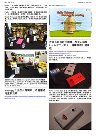 May 27th, 2013 Published by: VR-Zone
3
Reflex 系列擁有更輕量化的設計，每個角均設有 Flex
Zone 以抵抗衝擊，搭配螢幕保護貼設計，能達到防震、防
刮保護效果。
Prefix 系列是一體成形的橡膠保護殼，是最基本的軟殼設
計，加上螢幕保護貼，能帶來一定程度的防護效果。
Clearly Protected 則是螢幕保護貼，包括了 360 度全方位防
護、鮮活、清晰與私密四大系列，能帶來不同等級的防護效
果。
至於 OtterBox 主打的 Samsung GALAXY S 4 系列保護殼，
則有 Defender、Commuter 與 Reflex 系列三款，建議售價
分別為 1,680、1,280 與 1,036 元，而 Clearly Protected 則
從 592 至 889 元不等。
Newegg 6 月在台灣開站，或將讓通
路重新洗牌
Source: http://chinese.vr-zone.com/64967/newegg-will-open-taiwan-site-
at-june-05272013/
By Chris.L on May 27th, 2013
或許是地區限定機種，Nokia 將推
Lumia 925《超人：鋼鐵英雄》限量
版
Source: http://chinese.vr-zone.com/64959/nokia-will-push-lumia-925-
superman-edition-in-china-05272013/
By fantasytrees（跳跳虎） on May 27th, 2013
Nokia 將在 6 月中旬於中國發表 Lumia 925《超人：鋼鐵英
雄》限量版。
Nokia Lumia 925 首批上市國家包含了英國、德國、意大
利、西班牙和中國，並會陸續於美國等地開賣；根據最新的
消息指出，該手機將會在 2013 年 6 月 15 日於中國推出《超
人：鋼鐵英雄》版，以 925 台限量發售，建議售價為 3,999
元人民幣，折合新台幣約 19,511 元，並會推出限量版的無
線充電保護殼。
 