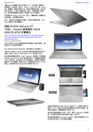 May 27th, 2013 Published by: VR-Zone
4
其實 Nokia 與電影合作並不是第一次，先前就與《蝙蝠俠：
暗黑騎士》為主題，推出了 Nokia Lumia 900 與 Lumia
800 限量版，隨後也發表了以人物為主題的特別版，但均沒
有在台灣上市；這次可望亮相的《超人：鋼鐵英雄》限量
版，是否會有機會登台販售？就要看 Nokia 怎麼想了。
目前釋出的 Nokia Lumia 925《超人：鋼鐵英雄》限量版均
為假想圖，並非實際市售款。
此外，該訊息並未獲得官方確認，若有任何最新消息，VR-
Zone 將會為大家持續關注。
搭配 NVIDIA GeForce GT
750M，Haswell 處理器的 ASUS
N550 及 N750 官圖曝光
Source: http://chinese.vr-zone.com/64950/with-nvidia-geforce-gt-750m-
and-haswell-cpu-asus-n-series-band-olufsen-icepower-n550-n750-
picture-show-05272013/
By Chris.L on May 26th, 2013
ASUS 採用 Haswell 處理器的筆記型電腦一直提早曝光，請
問這家公司內部是有事嗎？
在 S 系列以及 ROG 系列之後，現在輪到 N 系列曝光了。
從命名方式來看，ASUS 似乎從過去兩位數的數字更改為三
位數，因為 N 系列 15 吋為 N550，而 17 吋則是 N750。
兩台筆記型電腦將採用 Intel Haswell 處理器，同時搭配
NVIDIA GeForce GT 750M 獨立顯示晶片。記憶體方面將提
升至 1600MHz，推估將從 4GB 開始提供，而儲存空間最大
將會有 1TB 的機種。雖然 ASUS 已經開始推出 802.11ac 的
產品，但是相信 N550 以及 N750 將提供 802.11n。
外觀方面與現行的 N56 和 N76 相差不大，但厚度方面似乎
降低了一些，同時也可以發現在鍵盤部分從過去的黑銀，更
換為全銀配色，讓整體看起來更為一致。
音效部分還是維持與 B&O 合作，提供 ICEpower 技術搭
配，同時還有那顆外接低音喇叭也會一併出現。
更多的細節將會在 Computex 上展示，相信台灣將會在 8 月
份前推出全新的 N 系列筆記型電腦。
 