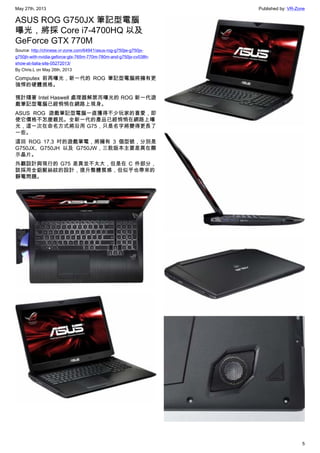 May 27th, 2013 Published by: VR-Zone
5
ASUS ROG G750JX 筆記型電腦
曝光，將採 Core i7-4700HQ 以及
GeForce GTX 770M
Source: http://chinese.vr-zone.com/64941/asus-rog-g750jw-g750jx-
g750jh-with-nvidia-geforce-gtx-765m-770m-780m-and-g750jx-cv038h-
show-at-italia-site-05272013/
By Chris.L on May 26th, 2013
Computex 前再曝光，新一代的 ROG 筆記型電腦將擁有更
強悍的硬體規格。
預計隨著 Intel Haswell 處理器解禁而曝光的 ROG 新一代遊
戲筆記型電腦已經悄悄在網路上現身。
ASUS ROG 遊戲筆記型電腦一直獲得不少玩家的喜愛，即
使它價格不怎麼親民。全新一代的產品已經悄悄在網路上曝
光，這一次在命名方式將沿用 G75，只是名字將變得更長了
一些。
這回 ROG 17.3 吋的遊戲筆電，將擁有 3 個型號，分別是
G750JX、G750JH 以及 G750JW，三款版本主要差異在顯
示晶片。
外觀設計與現行的 G75 差異並不太大，但是在 C 件部分，
該採用全鋁髮絲紋的設計，提升整體質感，但似乎也帶來的
靜電問題。
 