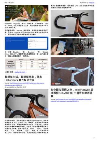 May 27th, 2013 Published by: VR-Zone
7
Microsoft Skydrive 推出了一個計劃，只有你擁有 .edu
的 email，在官方網頁登入之後，馬上能夠享有為期一年的
3GB 免費空間。
我們實際使用 .edu.tw 進行測試，發現是能夠參與這項計
劃，只是在 Dropbox 以及 Google Drive 較多人使用的情況
下，真的能吸引到學生族群參與這項計劃？
另一方面，Skydrive 與 Dropbox 和 Google
Drive 相比之下，整體表現也是最糟糕的一個，或許這也是
另一個被人嫌棄的其中一個原因。
（圖片來源：readwrite.com）
智慧型生活、智慧型單車，就靠
Helior Bars 套件幫你完成
Source: http://chinese.vr-zone.com/64901/helios-bars-nike-now-on-
kickstarter-project-05262013/
By damnfat2000 on May 26th, 2013
採用堅固耐用、且防水的鋁材質製成的 Helios Bars，於車頭
配備亮度為 500 流明的 LED 照明燈，其亮度約為一般標
準單車的 5 倍，大幅提高騎乘時安全性；不僅如此，在兩組
握把末端還配備轉彎信號燈，只要按下按鍵就會連續閃爍 5
秒提示後方車輛。值得一提的是，Helios Bars 可透過
藍牙 4.0 與手機 App 連接，除了可使用里程
器、GPS 軌跡追蹤等功能，另外還能設定人離單車特定範
圍內自動啟動車頭燈、或是搭配 GPS 定位功能依騎車速度
改變 LED 燈色與閃爍頻率等。
在中國淘寶網之後，Intel Haswell 處
理器與 GIGABYTE 主機板在澳洲開
賣
Source: http://chinese.vr-zone.com/64897/intel-haswell-and-gigabyte-
mobo-z87-ud3-available-in-australia-05262013/
 