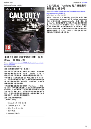 May 3rd, 2013 Published by: VR-Zone
12
By Christine.T on May 2nd, 2013
美國 E3 展前發表會時程出爐，就差
Sony 一家還沒公布
Source: http://chinese.vr-zone.com/61377/e3-schedule-released-except-
for-sony-05022013/
By Christine.T on May 2nd, 2013
美國 E3 眼看著就剩下不到一個月啦！
就在美國 E3 大展即將進入倒數 1 個月的時刻，各家大廠的
展前發表會時程已經出籠，今年除了 Nintndo（任天堂）已
經確定只參展不開發表會，其餘發表會時間跟以往差不多。
今年依舊在 6 月開跑的美國 E3 大展，預計 6 月 11 日～
13 日在洛杉磯會展中心舉行，這場專為遊戲業界舉辦的展
覽，除了展期間的發表、攤位展示、企業商談外，向來是遊
戲廠商揭曉重大發表的時機。
今年的展覽重點莫過於各界預期的 PlayStation 4 和新一
代 Xbox 家用遊戲主機全貌，已經完成次世代主機佈局的
Nintendo，又該怎樣透過 E3 炒熱市場對 Wii U 和 3DS 的關
注度也是一大看點。總之，如今幾家主要的展前發表會已經
訂下，不意外的話應該都有網路直播，有興趣的讀者不妨屆
時跟著我們一起來關注這場遊戲盛宴。
美國 E3 展前發表會時間：
（美國 PT 時間）
• Microsoft 6 月 10 日 8：45
• Ubisoft 6 月 10 日 13：00
• EA 6 月 10 日 15：00
• Sony 未定
• Nintendo 不舉行。
C 世代發威，YouTube 每月總觀影時
數超過 60 億小時
Source: http://chinese.vr-zone.com/61686/youtube-watch-hour-reach-6-
bilion-hours-per-month-05022013/
By Mengkuei Hsu on May 2nd, 2013
另外在 YouTube 2 日所舉行的 Brandcast 廣告主活動
中，DreamWorks Animation 執行長 Jeffrey Katzenberg
更進一步宣布將收購 AwesomenessTV 頻道，這是一個
在 YouTube 擁有許多訂閱者，以青少年為主要收視群的頻
道。AwesomenessTV 的創辦人 Brian Robbin 和超過
55,000 個頻道同盟，總訂閱人數超過 1 千 400 萬人，總共
獲得了近 8 億次點擊；這讓 Brian Robbin 所創立的頻道可以
接觸總是在網路上的 C 世代（Gen C），他們恰好是各大社
群網站的內容創造和主動分享者。
 