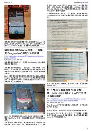 May 27th, 2013 Published by: VR-Zone
9
首款原生採用該平台的智慧型手機，應該就是在 Google I/O
2013 上發表的 GALAXY S 4 Google 版本，而包括 Nexus 4
與 GALAXY Nexus 等產品，也將會於近期獲得更新。
擁有獨家 NASWorks 技術，日本開
賣 Seagate NAS HDD 系列硬碟
Source: http://chinese.vr-zone.com/64874/seagate-new-nas-hdd-series-
harddrive-05252013/
By Tony.Chiu on May 25th, 2013
以容量與穩定性做為主打，可說是 Constellation CS 企業級
硬碟的消費級兄弟。
日本通路近日開始販售了 Seagate 新系列硬碟「NAS
HDD」，由系列名稱可以很明顯的看出這款是針對近年相當
普及的 NAS 風潮所推出，同時有意和 WD 的 Red 系列硬碟
打對台。
NAS 儲存需求主要還是著眼於高穩定度與大容量，這點與
Seagate 早先推出的 Constellation CS 企業級硬碟主打不謀
而合，或許我們可以把 NAS HDD 當作是 Constellation CS
比較平易近人的消費級版本。
NAS HDD 系列硬碟目前推出 2TB 至 4TB 三種款式，搭載了
獨家 NASWorks 技術，性能上隨著款式的不同有些微妙的
差異。
2TB 的部分，快取 64MB、最大傳輸速度為 159MB/s，動
作中功耗 4.3W、IDLE 3W、休眠/睡眠狀態為 0.3瓦，噪
音則是 IDLE 19dB、動作中 21dB；3TB、4TB 兩者規格
相同，快取 64MB、最大傳輸速度為 180MB/s，動作中功
耗 4.8W、IDLE 3.95W、休眠/睡眠狀態為 0.5瓦，噪音則是
IDLE 21dB、動作中 25dB。
三款硬碟的 MTBF 皆達到了 100 萬小時，平均損壞時間比
Constellation CS 的 80 萬小時還要亮眼，電力表現也較為優
秀。
目前 2TB 款式已公開售價，為 11980 日圓，約在新台幣
3500 元左右。
MTK 雙核心處理器及 1GB 記憶
體，Acer Iconia B1-710 入門平板現
身 NCC 網站
Source: http://chinese.vr-zone.com/64864/with-mtk-dual-core-and-1gb-
ram-acer-iconia-b1-710-show-at-ncc-website-05242013/
By Chris.L on May 24th, 2013
Acer 在 Android 平板市場相當努力，現在又有一台平板出現
在 NCC 網頁上。
在 NCC 網頁上，Acer Iconia B1-710 平板電腦悄悄地出現。
Acer Iconia B1-710 是一台 7 吋大小的平板電腦，根據該
公司早前台灣 Aspire 發表會的說法，這台平板電腦將會是
Iconia B1-A71 的進階版本。
 