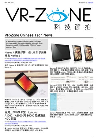 May 28th, 2013 Published by: VR-Zone
1
VR-Zone Chinese Tech News
A weekly tech news publication covering brands
such as Apple, Samsung, Google, Microsoft, Intel,
Facebook, AMD, NVIDIA, ARM, ASUS, iPhone,
Android, iPad
Nexus 4 廣受好評，但 LG 似乎無意
推出 Nexus 5
Source: http://chinese.vr-zone.com/65144/lg-seem-dont-want-to-work-
with-google-for-the-next-nexus-device-nexus-05282013/
By fantasytrees（跳跳虎） on May 28th, 2013
雖然 Nexus 4 廣受好評，但 LG 似乎無意開發次世代的
Nexus 5。
傳聞中的 Nexus 5 並未在 Google I/O 2013 開發者大
會發表，取而代之的是由 Samsung 生產的 GALAXY S 4
Google 版本，該手機擁有 GALAXY S 4 原有的規格配置，
搭配 Android 公版操作介面，並能取得 Nexus 系列產品同樣
的優先升級服務。
台灣上市時間未定，Lenovo
A1000、A3000 與 S6000 陸續通過
NCC 認證
Source: http://chinese.vr-zone.com/65131/lenovo-a1000-a3000-s6000-
passed-ncc-05282013/
By fantasytrees（跳跳虎） on May 28th, 2013
繼 Lenovo A1000-F 通過 NCC 認證後，A3000、S6000 兩
款同樣於 MWC 發表的平板電腦也出現在 NCC 網站。
Lenovo 在 2013 年 2 月 25 日的 MWC 2013 世界通訊展上，
發表搭載 10.1 吋螢幕的平板電腦 S6000，以及配備 7 吋螢
幕的平板電腦 A1000、A3000；這 3 款產品已經陸續通過台
灣 NCC 認證，相信近期就會推出。
Lenovo A1000-F 配備 7 吋、1024 x 600 解析度螢幕，內建
聯發科 MT8317, 1.2GHz 雙核心處理器、1GB RAM / 4GB
ROM，電池容量為 3,550mAh，並可透過 microSD 記憶卡
擴充 32GB 儲存空間，前置鏡頭畫素為 30 萬。
Lenovo A3000 則具備 7 吋、1024 x 600 解析度螢幕，處理
器為聯發科時脈為 1.2GHz 的四核心晶片，機身重量 340g、
厚度為 11mm。
 