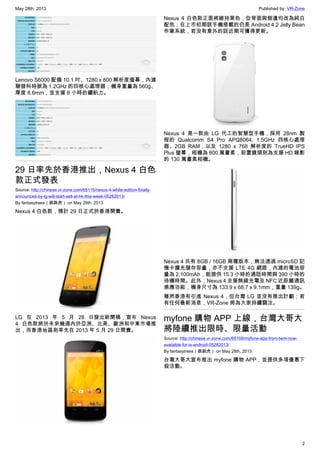 May 28th, 2013 Published by: VR-Zone
2
Lenovo S6000 配備 10.1 吋、1280 x 800 解析度螢幕，內建
聯發科時脈為 1.2GHz 的四核心處理器，機身重量為 560g、
厚度 8.6mm，並支援 8 小時的續航力。
29 日率先於香港推出，Nexus 4 白色
款正式發表
Source: http://chinese.vr-zone.com/65115/nexus-4-white-edition-finally-
announced-by-lg-will-start-sell-at-hk-this-week-05282013/
By fantasytrees（跳跳虎） on May 28th, 2013
Nexus 4 白色款，預計 29 日正式於香港開賣。
LG 在 2013 年 5 月 28 日發出新聞稿，宣布 Nexus
4 白色款將於未來幾週內於亞洲、北美、歐洲和中東市場推
出，而香港地區則率先在 2013 年 5 月 29 日開賣。
Nexus 4 白色款正面將維持黑色，但背面與側邊均改為純白
配色；在上市初期該手機搭載的仍是 Android 4.2 Jelly Bean
作業系統，若沒有意外的話近期可獲得更新。
Nexus 4 是一款由 LG 代工的智慧型手機，採用 28nm 製
程的 Qualcomm S4 Pro APQ8064, 1.5GHz 四核心處理
器、2GB RAM，以及 1280 x 768 解析度的 TrueHD IPS
Plus 螢幕，相機為 800 萬畫素，前置鏡頭則為支援 HD 錄影
的 130 萬畫素相機。
Nexus 4 共有 8GB / 16GB 兩種版本，無法透過 microSD 記
憶卡擴充儲存容量，亦不支援 LTE 4G 網路，內建的電池容
量為 2,100mAh，能提供 15.3 小時的通話時間與 390 小時的
待機時間。此外，Nexus 4 支援無線充電及 NFC 近距離通訊
感應功能，機身尺寸為 133.9 x 68.7 x 9.1mm，重量 139g。
雖然香港有引進 Nexus 4，但台灣 LG 並沒有推出計劃；若
有任何最新消息，VR-Zone 將為大家持續關注。
myfone 購物 APP 上線，台灣大哥大
將陸續推出限時、限量活動
Source: http://chinese.vr-zone.com/65109/myfone-app-from-twm-now-
available-for-is-android-05282013/
By fantasytrees（跳跳虎） on May 28th, 2013
台灣大哥大宣布推出 myfone 購物 APP，並提供多項優惠下
殺活動。
 