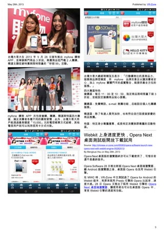 May 28th, 2013 Published by: VR-Zone
3
台灣大哥大在 2013 年 5 月 28 日宣布推出 myfone 購物
APP，並舉辦熱門商品 3 折起、熱賣商品低門檻 2 人團購、
精選主題促銷特賣與限時限量的「秒殺 99」活動。
myfone 購物 APP 共包含搶購、團購、精選與特區四大專
區，滿足消費者各種不同的購物習慣；此外，台灣大哥大用
戶能透過最高額度「15,000」元的電信帳單方式結帳，其他
電信用戶則可以利用信用卡方式付款。
台灣大哥大總經理賴弦五表示：「行動購物比的是商品力、
服務與品牌信賴度，而 myfone 品牌形象足以讓消費者安
心，加上 myfone 實體門市的虛實整合，能提供最全方位的
服務。」
四大專區特色
搶購區：每日 11：00 至 10：59，指定商品限時限量下殺 3
折起，並能設定搶購商品貼心提醒。
團購區：免費簡訊、e-mail 揪團功能，且能設定個人化團購
服務。
精選區：除了有達人愛用加持，也有符合流行話提貨節慶的
商品推薦。
特區：特定身分專屬優惠，或是特定消費族群專屬的活動特
區。
Webkit 上身速度更快，Opera Next
桌面測試版開放下載試用
Source: http://chinese.vr-zone.com/65083/opera-software-launch-new-
opera-next-with-webkit-engine-05282013/
By Mengkuei Hsu on May 28th, 2013
Opera Next 桌面版的瀏覽器終於可以下載使用了，可惜目前
還不是最終版本。
Opera Software 28 日推出新版 Opera Next 桌面端瀏覽器，
繼 Android 版瀏覽器之後，桌面版 Opera 也改用 Webkit 引
擎。
在 MWC 時，VR-Zone 中文測試過了 Opera for Android 的
Webkit 版本，和原來採用 Presto 引擎的 Opera 比起來，速
度大進。28 日 Opera 又推出了採用 Webkit 引擎的 Opera
Next 桌面端瀏覽器，讓使用者也可以在桌面版 Opera 中，
享受 Webkit 引擎的速度和功能。
 