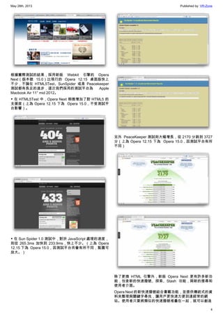 May 28th, 2013 Published by: VR-Zone
4
根據實際測試的結果，採用新版 Webkit 引擎的 Opera
Next（版本號 15.0）比現行的 Opera 12.15 桌面版快上
不少，不論在 HTML5Test、SunSpider 或是 Peacekeeper
測試都有長足的進步，這次我們採用的測試平台為 Apple
Macbook Air 11″ mid 2012。
▼ 在 HTML5Test 中，Opera Next 稍微增加了對 HTML5 的
支援度（上為 Opera 12.15 下為  Opera 15.0，不受測試平
台影響）。
▼ 在 Sun Spider 1.0 測試中，對於 JavaScript 處理的速度，
則從 265.3ms 加快到 233.9ms，快上不少。（上為 Opera
12.15 下為  Opera 15.0，因測試平台而會有所不同，點圖可
放大。）
另外  PeaceKeeper 測試則大幅增長，從 2170 分跳到 3727
分（上為 Opera 12.15 下為  Opera 15.0，因測試平台有所
不同）
除了更換 HTML 引擎外，新版 Opera Next 更有許多新功
能，包含新的快速撥號、探索、Stash 功能，與新的搜尋和
使用者介面。
Opera Next 的新快速撥號結合書籤功能，並提供傳統式的資
料夾整理與關鍵字尋找，讓用戶更快速方便到達經常的網
站。使用者只要將類似的快速撥號堆疊在一起，就可以創造
 