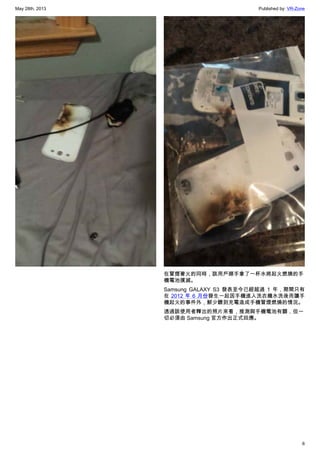 May 28th, 2013 Published by: VR-Zone
6
在冒煙著火的同時，該用戶順手拿了一杯水將起火燃燒的手
機電池撲滅。
Samsung GALAXY S3 發表至今已經超過 1 年，期間只有
在 2012 年 6 月份發生一起因手機進入洗衣機水洗後而讓手
機起火的事件外，鮮少聽到充電造成手機冒煙燃燒的情況。
透過該使用者釋出的照片來看，推測與手機電池有關，但一
切必須由 Samsung 官方作出正式回應。
 