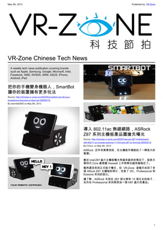 May 5th, 2013 Published by: VR-Zone
1
VR-Zone Chinese Tech News
A weekly tech news publication covering brands
such as Apple, Samsung, Google, Microsoft, Intel,
Facebook, AMD, NVIDIA, ARM, ASUS, iPhone,
Android, iPad
把你的手機變身機器人，SmartBot
讓你的裝置擁有更多玩法
Source: http://chinese.vr-zone.com/62045/smartbot-can-let-your-
smartphone-become-a-robot-car-05052013/
By damnfat2000 on May 5th, 2013
導入 802.11ac 無線網路，ASRock
Z87 系列主機板產品圖搶先曝光
Source: http://chinese.vr-zone.com/62057/asrock-z87-motherboard-
with-80211-ac-include-extreme-11-9-6-and-z87-oc-formula-05052013/
By Chris.L on May 5th, 2013
ASRock 近年來異軍突起，在主機板市場掀起了一陣很大的
風潮。
最近 Intel Z87 晶片主機板曝光率越來越多的情況下，就表示
第四代 Core 處理器 Haswell 上市時間也越來越接近了。
雖然還沒見到正式板子曝光，但 VR-Zone 這幾天收到了多
張 ARock Z87 主機板的照片，包含了 OC、Professional 和
Extreme 系列的部分。
據了解，ASRock 目前在 Z87 部分將有 10 張左右的板子，
另外在 Professional 系列再添加一張 H87 晶片的產品。
 