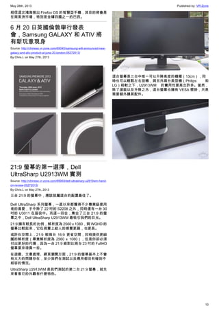 May 28th, 2013 Published by: VR-Zone
10
相信這次鴻海推出 Firefox OS 的智慧型手機，其目的將會是
在南美洲市場，特別是金磚四國之一的巴西。
6 月 20 日英國倫敦舉行發表
會，Samsung GALAXY 和 ATIV 將
有新玩意現身
Source: http://chinese.vr-zone.com/65040/samsung-will-announced-new-
galaxy-and-ativ-product-at-june-20-london-05272013/
By Chris.L on May 27th, 2013
21:9 螢幕的第一選擇，Dell
UltraSharp U2913WM 實測
Source: http://chinese.vr-zone.com/65003/dell-ultrasharp-u2913wm-hand-
on-review-05272013/
By Chris.L on May 27th, 2013
三台 21:9 的螢幕中，應該就屬這台的配置最佳了。
Dell UltraSharp 系列螢幕，一直以來都獲得不少專業級使用
者的喜愛，手中除了 22 吋的 S2208 之外，同時還有一台 30
吋的 U3011 在服役中。而這一回合，集合了三台 21:9 的螢
幕之中，Dell UltraSharp U2913WM 最吸引我們的目光。
21:9 擁有較長的比例，解析度為 2560 x 1080，與 WQHD 的
螢幕比較起來，它在視覺上給人的感覺更扁，也更長。
或許在空間上，21:9 較兩台 16:9 更省空間，同時提供更細
膩的解析度（畢竟解析度為 2560 x 1080），但是你卻必須
付出更好的代價，因為一台 21:9 絕對比兩台 23 吋的 FullHD
螢幕要來得貴一些。
在遊戲、文書處理、網頁瀏覽方面，21:9 的螢幕基本上不會
有太大的問題存在，至少我們在測試以及應用都沒有碰到不
相容的情況。
UltraSharp U2913WM 是我們測試的第二台 21:9 螢幕，就先
來看看它的外觀有什麼特色。
這台螢幕是三台中唯一可以升降高度的機種（13cm），同
時也可以輕鬆左右旋轉，與另外兩台美型機（Philips 和
LG）相較之下，U2913WM 的實用性要高出許多。當然，
除了選裝以及升降之外，這台螢幕也擁有 VESA 壁掛，只是
需要額外購買配件。
 