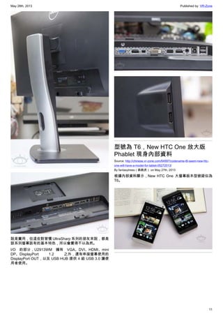 May 28th, 2013 Published by: VR-Zone
11
說是實用，但這些對習慣 UltraSharp 系列的朋友來說，都是
該系列螢幕該有的基本特色，所以會覺得不以為然。
I/O 的部分，U2913WM 擁有 VGA、DVI、HDMI、mini
DP、DisplayPort 1.2 之外，還有串接螢幕使用的
DisplayPort OUT，以及 USB HUB 提供 4 組 USB 3.0 讓使
用者使用。
型號為 T6，New HTC One 放大版
Phablet 現身內部資料
Source: http://chinese.vr-zone.com/64997/codename-t6-seem-new-htc-
one-will-have-a-model-for-tablet-05272013/
By fantasytrees（跳跳虎） on May 27th, 2013
根據內部資料顯示，New HTC One 大螢幕版本型號疑似為
T6。
 