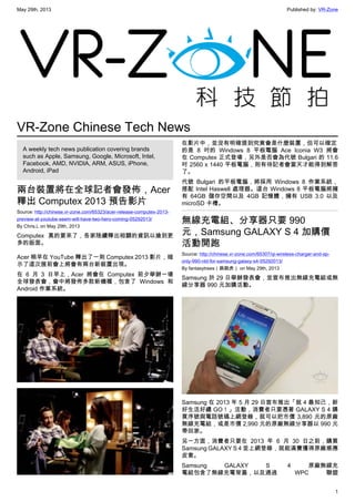 May 29th, 2013 Published by: VR-Zone
1
VR-Zone Chinese Tech News
A weekly tech news publication covering brands
such as Apple, Samsung, Google, Microsoft, Intel,
Facebook, AMD, NVIDIA, ARM, ASUS, iPhone,
Android, iPad
兩台裝置將在全球記者會發佈，Acer
釋出 Computex 2013 預告影片
Source: http://chinese.vr-zone.com/65323/acer-release-computex-2013-
preview-at-youtube-seem-will-have-two-hero-coming-05292013/
By Chris.L on May 29th, 2013
Computex 真的要來了，各家陸續釋出相關的資訊以搶到更
多的版面。
Acer 稍早在 YouTube 釋出了一則 Computex 2013 影片，暗
示了這次展前會上將會有兩台新裝置出現。
在 6 月 3 日早上，Acer 將會在 Computex 前夕舉辦一場
全球發表會，會中將發佈多款新機種，包含了 Windows 和
Android 作業系統。
在影片中，並沒有明確提到究竟會是什麼裝置，但可以確定
的是 8 吋的 Windows 8 平板電腦 Ace Iconia W3 將會
在 Computex 正式登場，另外是否會為代號 Bulgari 的 11.6
吋 2560 x 1440 平板電腦，則有待記者會當天才能得到解答
了。
代號 Bulgari 的平板電腦，將採用 Windows 8 作業系統，
搭配 Intel Haswell 處理器。這台 Windows 8 平板電腦將擁
有 64GB 儲存空間以及 4GB 記憶體，擁有 USB 3.0 以及
microSD 卡槽。
無線充電組、分享器只要 990
元，Samsung GALAXY S 4 加購價
活動開跑
Source: http://chinese.vr-zone.com/65307/qi-wireless-charger-and-ap-
only-990-ntd-for-samsung-galaxy-s4-05292013/
By fantasytrees（跳跳虎） on May 29th, 2013
Samsung 於 29 日舉辦發表會，並宣布推出無線充電組或無
線分享器 990 元加購活動。
Samsung 在 2013 年 5 月 29 日宣布推出「就 4 最知己，新
好生活好禮 GO！」活動，消費者只要憑著 GALAXY S 4 購
買序號與電話號碼上網登錄，就可以把市價 3,890 元的原廠
無線充電組，或是市價 2,990 元的原廠無線分享器以 990 元
帶回家。
另一方面，消費者只要在 2013 年 6 月 30 日之前，購買
Samsung GALAXY S 4 並上網登錄，就能滿費獲得原廠感應
皮套。
Samsung GALAXY S 4 原廠無線充
電組包含了無線充電背蓋，以及通過 WPC 聯盟
 