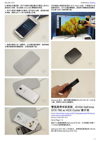 May 29th, 2013 Published by: VR-Zone
2
Qi 標準的充電底器，用戶只要將手機放置於充電板上就可以
直接進行充電，省去連接 microUSB 傳輸線的麻煩。
▼ 用戶只要將手機置於充電板上即可進行充電，速度較有線
來得慢，需要大約 4 小時才能將電力充滿。
▼ 無線充電板只有一種顏色，但充電背蓋有雙色；雖然無線
充電背蓋會提昇整體厚度，但質感還算不錯。
至於無線分享器則是透過 Wi-Fi Direct 技術，不需要另外安
裝應用程式，也不必連結傳輸線，直接將手機畫面直接傳送
至支援 HDMI 功能的顯示器。
Samsung 表示，預計相關活動預計在 2013 年 6 月 1 日正式
上線，詳情可以前往活動網站。
雙風扇帶來新面貌，EVGA GeForce
GTX 780 w/ ACX Cooler 動手測
Source: http://chinese.vr-zone.com/65177/evga-geforce-gtx-780-with-acx-
cooler-hand-on-review-05292013/
By qhua on May 29th, 2013
Go to Page: 1 2
看完了公板散熱器得 GeForce GTX 780，今天換換口味看一
下 EVGA 新散熱器的版本。
GeForce GTX 780 上市沒多久，我們很快就得迎來 GK104
核心得 NVIDIA GeForce GTX 770。
 
