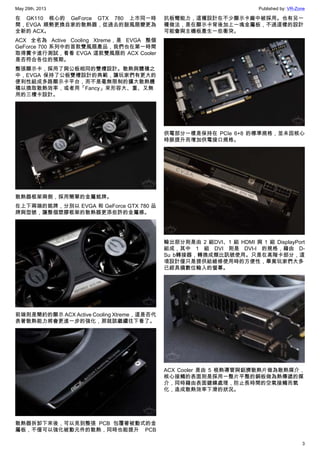 May 29th, 2013 Published by: VR-Zone
3
在 GK110 核心的 GeForce GTX 780 上市同一時
間，EVGA 順勢更換自家的散熱器，從過去的鼓風扇變更為
全新的 ACX。
ACX 全名為 Active Cooling Xtreme，是 EVGA 整個
GeForce 700 系列中的首款雙風扇產品，我們也在第一時間
取得實卡進行測試，看看 EVGA 這款雙風扇的 ACX Cooler
是否符合各位的預期。
整張顯示卡，採用了與公板相同的雙槽設計。散熱與體積之
中，EVGA 保持了公板雙槽設計的典範，讓玩家們有更大的
便利性組成多路顯示卡平台，而不是毫無限制的擴大散熱體
積以換取散熱效率，或者用「Fancy」來形容大、重、又無
用的三槽卡設計。
散熱器框架兩側，採用簡單的金屬銘牌。
在上下兩端的銘牌，分別以 EVGA 和 GeForce GTX 780 品
牌與型號，讓整個塑膠框架的散熱器更添些許的金屬感。
前端則是簡約的顯示 ACX Active Cooling Xtreme，這是否代
表著散熱能力將會更進一步的強化，那就該繼續往下看了。
散熱器拆卸下來後，可以見到整張 PCB 包覆著被動式的金
屬板，不僅可以強化被動元件的散熱，同時也能提升 PCB
抗板彎能力，這種設計在不少顯示卡廠中被採用。也有另一
種做法，是在顯示卡背後加上一塊金屬板，不過這樣的設計
可能會與主機板產生一些衝突。
供電部分一樣是保持在 PCIe 6+8 的標準規格，並未因核心
時脈提升而增加供電接口規格。
輸出部分則是由 2 組DVI、1 組 HDMI 與 1 組 DisplayPort
組成，其中 1 組 DVI 則是 DVI-I 的規格，藉由 D-
Su b轉接器，轉換成類比訊號使用。只是在高階卡部分，這
項設計僅只是提供給維修使用時的方便性，畢竟玩家們大多
已經具備數位輸入的螢幕。
ACX Cooler 是由 5 根熱導管與鋁擠散熱片做為散熱媒介，
核心接觸的表面則是採用一整片平整的銅板做為熱傳遞的媒
介，同時藉由表面鍍鎳處理，防止長時間的空氣接觸而氧
化，造成散熱效率下滑的狀況。
 