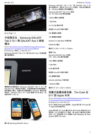 May 29th, 2013 Published by: VR-Zone
4
Go to Page: 1 2
中低階定位，Samsung GALAXY
Tab 3 10.1 與 GALAXY Ace 3 規格
曝光
Source: http://chinese.vr-zone.com/65226/mid-range-product-samsung-
galaxy-tab-3-10-1-and-galaxy-ace-3-spec-coming-05292013/
By fantasytrees（跳跳虎） on May 29th, 2013
Samsung GALAXY Tab 3 10.1 與 GALAXY Ace 3 的規格配
置已經被釋出。
傳聞將於近期發表的 Samsung GALAXY Tab 3 10.1 與
GALAXY Ace 3 雖然尚未發表，但這兩款產品的規格配置已
經於網路上曝光；根據日前在購物網站 Adorama 曝光的訊
息指出，GALAXY Tab 3 10.1 16GB 要價 379.99 美元，約
為新台幣 11,347 元。
圖片為 Samsung GALAXY Ace 2。
Samsung GALAXY Tab 3 10.1 與 GALAXY Ace 3 均
為中低階定位，預計在 2013 年 6 月發表，若有任何最新消
息，VR-Zone 將會為大家持續關注。
Samsung GALAXY Tab 3 10.1 規格：
10.1 吋 1280 x 800 解析度螢幕
1.6GHz 雙核心處理器
1 GB RAM
16 / 32 GB 儲存空間
能透過 microSD 記憶卡擴充
300 萬畫素主鏡頭
130 萬畫素前鏡頭
Android 4.2 Jelly Bean 作業系統
6,800mAh 電池
機身尺寸 243.1 x 176.1 x 7.95mm
重量 510g
Samsung GALAXY Ace 3 規格：
4 吋、800 x 480 解析度螢幕
1GHz 雙核心處理器
1 GB RAM
4 GB 儲存空間
能透過 microSD 記憶卡擴充
500 萬畫素相機
Android Jelly Bean 作業系統
1,500mAh 電池
機身尺寸 121.1 x 62.7 x 9.8mm
穿戴式裝置相當有趣，Tim Cook 在
D11 談 Apple 未來
Source: http://chinese.vr-zone.com/65233/apple-tim-cook-interviewed-in-
d11-discussing-the-future-of-wearable-devices-05292013/
By Mengkuei Hsu on May 29th, 2013
在 D11 接受 AllThingsD 訪問時，Apple 執行長 Tim Cook 談
了 Apple 及科技業未來。
Apple 執行長 Tim Cook 繼去年在 AllThingsD 所舉行的 D10
受訪後，29 日又接受 D11 採訪，談 Apple 及業界各方面的
未來。D11 的訪談和 D10 同樣由 Walt Mossberg 和 Kara
Swisher 訪問 Tim Cook。
 