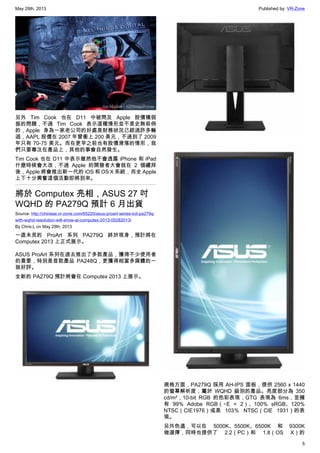 May 29th, 2013 Published by: VR-Zone
5
另外 Tim Cook 也在 D11 中被問及 Apple 股價積弱
振的問題，不過 Tim Cook 表示這種情形並不是史無前例
的，Apple 身為一家老公司的好處是財務狀況已經過許多輪
迴，AAPL 股價在 2007 年曾衝上 200 美元，不過到了 2009
年只有 70-75 美元。而在更早之前也有股價滑落的情形，我
們只要專注在產品上，其他的事會自然發生。
Tim Cook 也在 D11 中表示雖然他不會透露 iPhone 和 iPad
什麼時候會大改，不過 Apple 的開發者大會就在 2 個禮拜
後，Apple 將會推出新一代的 iOS 和 OS X 系統，而全 Apple
上下十分興奮這個活動即將到來。
將於 Computex 亮相，ASUS 27 吋
WQHD 的 PA279Q 預計 6 月出貨
Source: http://chinese.vr-zone.com/65220/asus-proart-series-lcd-pa279q-
with-wqhd-resolution-will-show-at-computex-2013-05282013/
By Chris.L on May 29th, 2013
一直未見的 ProArt 系列 PA279Q 終於現身，預計將在
Computex 2013 上正式展示。
ASUS ProArt 系列在過去推出了多款產品，獲得不少使用者
的喜愛，特別是首款產品 PA248Q，更獲得相當多媒體的一
致好評。
全新的 PA279Q 預計將會在 Computex 2013 上展示。
規格方面，PA279Q 採用 AH-IPS 面板，提供 2560 x 1440
的螢幕解析度，屬於 WQHD 級別的產品。亮度部分為 350
cd/m²，10-bit RGB 的色彩表現，GTG 表現為 6ms，並擁
有 99% Adobe RGB（△E < 2）、100% sRGB、120%
NTSC（CIE1976）或是 103％ NTSC（CIE 1931）的表
現。
另外色溫，可以在 5000K、5500K、6500K 和 9300K
做選擇，同時也提供了 2.2（PC）和 1.8（OS X）的
 