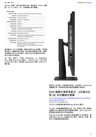 May 29th, 2013 Published by: VR-Zone
6
Gamma 選項。至於色彩控制方面，維持過去 ProArt 的傳
統，R、G、B 和 C、M、K 都能獨立進行調整。
既然維持了 PA 系列傳統，腳座方面可以左右旋轉，同時螢
幕也能上下調整和直立使用。從目前的官圖進行比較，腳座
方面與現行的 PA 系列相同，因此 PB278Q 會發生的狀況，
這次已經可以避免掉。
I/O 部分，提供了 HDMI、DisplayPort In、DisplayPort
Out（支援 daisy Chain 輸出）、dual-link DVI、6 組 USB
3.0 的 HUB（其中一個支援 SuperSpeed 充電）以及 9 合 1
讀卡機。
確切的上市時間，可能還有待更進一步的通知，VR-Zone 也
將儘量在第一時間爭取到產品提供數據讓大家參考。
NAS 硬碟市場再添新兵，WD推出全
新 SE 系列機械式硬碟
Source: http://chinese.vr-zone.com/65209/wd-new-hi-end-nas-market-se-
series-harddrive-05292013/
By Tony.Chiu on May 29th, 2013
主打中小企業級資料儲存與多 Bay 型 NAS 應用。
在 NAS 市場逐漸獲得重視之後，WD 先推出了第一款專攻
消費級 NAS 應用的紅標系列機械式硬碟，主打 5 Bay 以下
較為偏向家庭使用的中低等級產品。
日前 WD 正式公開一款全新的企業級硬碟 SE 系列產品，鎖
定的正是 5 Bay 以上的高階 NAS 產品，或是中小企業、資
料中心等雲端資料儲存應用。
 
