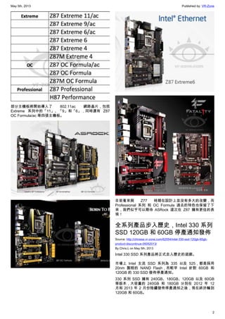 May 5th, 2013 Published by: VR-Zone
2
部分主機板將開始導入了 802.11ac 網路晶片，包括
Extreme 系列中的「11」、「9」和「6」，同時還有 Z87
OC Formula/ac 等四張主機板。
目前看來與 Z77 時期在設計上並沒有多大的改變，而
Professional 系列 和 OC Formula 過去的特色也保留了下
來，我們似乎可以期待 ASRock 這次在 Z87 擁有更佳的表
現！
全系列產品步入歷史，Intel 330 系列
SSD 120GB 和 60GB 停產通知發佈
Source: http://chinese.vr-zone.com/62054/intel-330-ssd-120gb-60gb-
product-discontinue-05052013/
By Chris.L on May 5th, 2013
Intel 330 SSD 系列產品將正式走入歷史的迴廊。
市場上 Intel 主流 SSD 系列為 335 以及 525，都是採用
20nm 製程的 NAND Flash，而較早 Intel 針對 60GB 和
120GB 的 330 SSD 發佈停產通知。
330 系列 SSD 擁有 240GB、180GB、120GB 以及 60GB
等版本，大容量的 240GB 和 180GB 分別在 2012 年 12
月和 2013 年 2 月份陸續發佈停產通知之後，現在終於輪到
120GB 和 60GB。
 