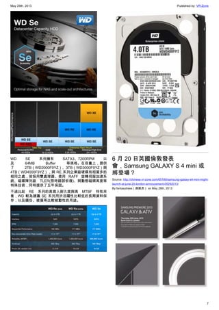 May 29th, 2013 Published by: VR-Zone
7
WD SE 系列擁有 SATA3、7200RPM 以
及 64MB Buffer 等規格。在容量上，提供
了 2TB（WD2000F9YZ）、3TB（WD3000F9YZ）與
4TB（WD4000F9YZ），與 RE 系列企業級硬碟有相當多的
相同之處，皆採用雙處理器、使用 RAFF 旋轉伺服加速系
統、磁碟陣列級 TLER(限時錯誤恢復)、與動態磁頭高度等
特殊技術，同時提供了五年保固。
不過比起 RE 系列的高寫入耐久度與高 MTBF 特性來
看，WD 較為建議 SE 系列用於活躍性比較低的長期資料保
存，以及備份、被援等比較被動性的用途。
6 月 20 日英國倫敦發表
會，Samsung GALAXY S 4 mini 或
將登場？
Source: http://chinese.vr-zone.com/65189/samsung-galaxy-s4-mini-might-
launch-at-june-20-london-annoucement-05292013/
By fantasytrees（跳跳虎） on May 28th, 2013
 