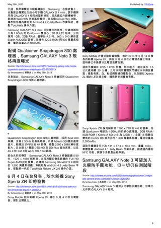 May 29th, 2013 Published by: VR-Zone
8
不過，稍早華爾街日報報導指出，Samsung 在發表會上，
也會推出傳聞已久的小巧手機 GALAXY S 4 mini，該手機採
用與 GALAXY S 4 相同的塑料材質，且具備紅外線傳輸埠，
能透過 WatchON 功能遙控電視，並具備 Group Play 功能。
據悉該手機內建的是 Android 4.2.2 Jelly Bean 作業系統，搭
配 TouchWiz 操作介面。
Samsung GALAXY S 4 mini 目前傳出的規格，在處理器部
分為 1.6GHz 的 Qualcomm 雙核心，3G 及 LTE 版本，分別
採用 1GB、2GB RAM，螢幕為 4.3 吋、960 x 540 解析度
Super AMOLED 面板，並擁有 32GB ROM 與 800 萬畫素相
機，電池容量為 2,100mAh。
配備 Qualcomm Snapdragon 800 處
理器，Samsung GALAXY Note 3 規
格再度曝光
Source: http://chinese.vr-zone.com/65187/samsung-galaxy-note-maybe-
upgrade-to-qualcomm-snapdragon-800-05292013/
By fantasytrees（跳跳虎） on May 28th, 2013
消息指出，Samsung GALAXY Note 3 將會採用 Qualcomm
Snapdragon 800 四核心處理器。
e
Qualcomm Snapdragon 800 四核心處理器，採用 Krait 400
架構、支援 2.3GHz 的最高時脈，內建 Adreno 330圖形處理
晶片，能播放 30FPS 的 4K 影像、錄製 2560 x 2048 解析度
影片，且支援 7.1聲道 DTS-HD 及 DD Plus 音效表現，以及
4G LTE Cat 4與 Wi-Fi 802.11ac網路。
綜合先前的傳言，Samsung GALAXY Note 3 將會配備 5.99
吋、1920 x 1080 解析度，且採用鑽石像素結構的 Full HD
Super AMOLED 螢幕，內建與 Samsung GALAXY S 4 相同
的 1,300 萬畫素相機，系統則為 Android 4.3 Jelly Bean 平
台，搭配新一代的 TouchWiz Nature UX 2.0 操作介面。
6 月 4 日在台發表，防水新機 Sony
Xperia ZR 即將發售
Source: http://chinese.vr-zone.com/65161/with-ip55-ip58-sony-xperia-zr-
will-announced-at-june-4-0582013/
By fantasytrees（跳跳虎） on May 28th, 2013
Sony Mobile 防水新機 Xperia ZR 將在 6 月 4 日於台灣發
表，預計近期推出。
Sony Mobile 台灣近期相當積極，甫於 2013 年 5 月 14 日發
表的新機 Xperia ZR，將在 6 月 4 日在台灣發表會上現身，
屆時將公布售價以及電信資費方案。
這款手機擁有 IP55 / IP58 防塵、防水能力，能在淡水 1.5
公尺處持續 30 分鐘，且可以利用實體快門鍵在水中捕捉畫
面；搭配有黑、白、粉紅與碧綠四種配色，以及類似 Xperia
ZL 般的 LED 提示燈，獲得許多消費者青睞。
Sony Xperia ZR 採用解析度 1280 x 720 的 4.6 吋螢幕，內
建 Qualcomm 時脈為 1.5GHz 的四核心處理器、2GB RAM /
8GB ROM（Xperia A SO-04E 為 32GB）、支援 16 倍數位
變焦的 Exmor RS 感光元件 1,300 萬畫素相機，電池容量為
2,300mAh。
這款手機機身尺寸為 131 x 67.4 x 10.4 mm、重量 140g，
軟體搭載 Android 4.1 Jelly Bean 作業系統，能透過內建的
NFC 功能，與旗下多款產品相串連。
Samsung GALAXY Note 3 可望加入
光學防手震功能，但一切仍在測試階
段
Source: http://chinese.vr-zone.com/65159/samsung-galaxy-note-3-might-
add-camera-shake-correction-function-05282013/
By fantasytrees（跳跳虎） on May 28th, 2013
Samsung GALAXY Note 3 將加入光學防手震功能，但感光
元件與 GALAXY S 4 相同。
 