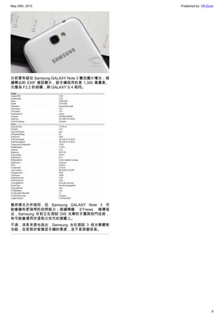 May 29th, 2013 Published by: VR-Zone
9
日前曾有疑似 Samsung GALAXY Note 3 實拍圖片曝光；根
據釋出的 EXIF 資訊顯示，該手機採用的是 1,300 萬畫素、
光圈為 F2.2 的相機，與 GALAXY S 4 相同。
雖然感光元件相同，但 Samsung GALAXY Note 3 可
能會擁有更強悍的拍照能力；根據韓國 ETnews 報導指
出，Samsung 目前正在測試 OIS 光學防手震與快門技術，
有可能會運用於這款次世代的旗艦上。
不過，消息來源也指出，Samsung 也在測試 3 倍光學變焦
功能，但受限於智慧型手機的厚度，並不是那麼容易。
 