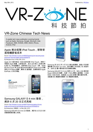 May 30th, 2013 Published by: VR-Zone
1
VR-Zone Chinese Tech News
A weekly tech news publication covering brands
such as Apple, Samsung, Google, Microsoft, Intel,
Facebook, AMD, NVIDIA, ARM, ASUS, iPhone,
Android, iPad
Apple 推出低階 iPod Touch，移除背
面相機節省成本
Source: http://chinese.vr-zone.com/65532/apple-launch-new-entry-level-
ipod-touch-removes-islight-camera-05302013/
By Mengkuei Hsu on May 30th, 2013
Apple 30 日宣布推出 16GB 版本的新 iPod Touch，移除了
背面的 iSight 相機，以節省成本，並以 229 美元（約新台幣
6,868 元）的低價搶市，和原有的 iPod Touch 一樣，16GB
的 iPod Touch 和 32GB 與 64GB 的第五代 iPod Touch 同樣
採用 4 吋 Retina 螢幕，雙核 A5 處理器，並隨附新的 Apple
EarPods 入耳式耳機。
Samsung GALAXY S 4 mini 發表，
將於 6 月 20 日正式亮相
Source: http://chinese.vr-zone.com/65517/samsung-galaxy-s4-mini-
finally-announced-but-will-officially-show-at-june-20-05302013/
By fantasytrees（跳跳虎） on May 30th, 2013
Samsung GALAXY S 4 mini 正式發表，預計在 6 月 20 日於
英國倫敦發表會上亮相。
Samsung 於 2013 年 5 月 30 日發出新聞稿，發表小巧的智
慧新機 GALAXY S 4 mini；該手機除了有支援 LTE 的版本
外，也有 3G 雙卡雙待款可供消費者選購。
Samsung GALAXY S 4 mini 採用 4.3 吋、960 x 540 解析度
Super AMOLED 螢幕，內建 1.7GHz 雙核心處理器、1.5GB
RAM / 8GB ROM，能透過 microSD 記憶卡擴充儲存空間，
並配備 800 萬畫素相機與 190 萬畫素前鏡頭。
 