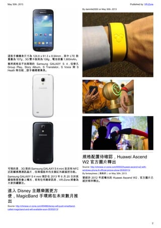 May 30th, 2013 Published by: VR-Zone
2
這款手機機身尺寸為 124.6 x 61.3 x 8.94mm，其中 LTE 款
重量為 107g，3G 雙卡版則為 108g，電池容量 1,900mAh。
雖然規格並不如高階的 Samsung GALAXY S 4，但舉凡
Group Play、Story Album、S Translator、S Voice 與 S
Heath 等功能，該手機樣樣兼具。
可惜的是，3G 款的 Samsung GALAXY S 4 mini 並沒有 NFC
近距離感應通訊晶片，但兩個版本均支援紅外線遙控功能。
Samsung GALAXY S 4 mini 預計在 2013 年 6 月 20 日於英
國倫敦發表會上曝光，若有任何最新訊息，VR-Zone 將會為
大家持續關注。
進入 Disney 主題樂園更方
便，MagicBand 手環將在未來數月推
出
Source: http://chinese.vr-zone.com/65488/disney-will-push-smartband-
called-magicband-and-will-available-soon-05302013/
By damnfat2000 on May 30th, 2013
規格配置待確認，Huawei Ascend
W2 官方圖片釋出
Source: http://chinese.vr-zone.com/65502/huawei-ascend-w2-with-
windows-phone-8-official-picture-show-05302013/
By fantasytrees（跳跳虎） on May 30th, 2013
曾經於 2012 年底曝光的 Huawei Ascend W2，官方圖片已
經於稍早釋出。
 