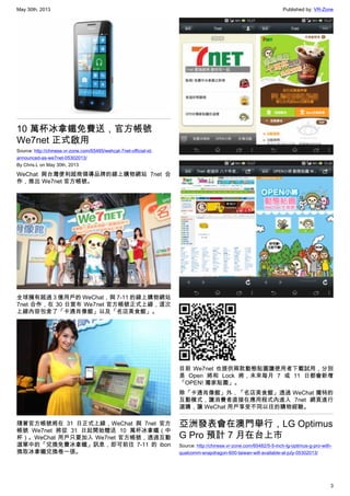 May 30th, 2013 Published by: VR-Zone
3
10 萬杯冰拿鐵免費送，官方帳號
We7net 正式啟用
Source: http://chinese.vr-zone.com/65485/wehcat-7net-official-id-
announced-as-we7net-05302013/
By Chris.L on May 30th, 2013
WeChat 與台灣便利超商領導品牌的線上購物網站 7net 合
作，推出 We7net 官方帳號。
全球擁有超過 3 億用戶的 WeChat，與 7-11 的線上購物網站
7net 合作，在 30 日宣布 We7net 官方帳號正式上線，這次
上線內容包含了「卡通肖像館」以及「名店美食館」。
隨著官方帳號將在 31 日正式上線，WeChat 與 7net 官方
帳號 We7net 將從 31 日起開始贈送 10 萬杯冰拿鐵（中
杯）。WeChat 用戶只要加入 We7net 官方帳號，透過互動
選單中的「兌換免費冰拿鐵」訊息，即可前往 7-11 的 ibon
換取冰拿鐵兌換卷一張。
目前 We7net 也提供兩款動態貼圖讓使用者下載試用，分別
是 Open 將和 Lock 將，未來每月 7 或 11 日都會新增
「OPEN! 獨家貼圖」。
除「卡通肖像館」外，「名店美食館」透過 WeChat 獨特的
互動模式，讓消費者直接在應用程式內進入 7net 網頁進行
選購，讓 WeChat 用戶享受不同以往的購物經驗。
亞洲發表會在澳門舉行，LG Optimus
G Pro 預計 7 月在台上市
Source: http://chinese.vr-zone.com/65482/5-5-inch-lg-optimus-g-pro-with-
qualcomm-snapdragon-600-taiwan-will-available-at-july-05302013/
 
