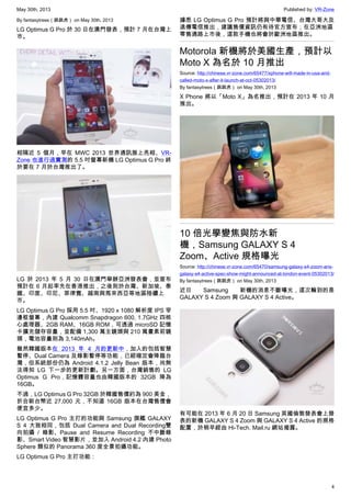 May 30th, 2013 Published by: VR-Zone
4
By fantasytrees（跳跳虎） on May 30th, 2013
LG Optimus G Pro 於 30 日在澳門發表，預計 7 月在台灣上
市。
相隔近 5 個月，早在 MWC 2013 世界通訊展上亮相、VR-
Zone 也進行過實測的 5.5 吋螢幕新機 LG Optimus G Pro 終
於要在 7 月於台灣推出了。
LG 於 2013 年 5 月 30 日在澳門舉辦亞洲發表會，並宣布
預計在 6 月起率先在香港推出，之後則於台灣、新加坡、泰
國、印度、印尼、菲律賓、越南與馬來西亞等地區陸續上
市。
LG Optimus G Pro 採用 5.5 吋、1920 x 1080 解析度 IPS 窄
邊框螢幕，內建 Qualcomm Snapdragon 600, 1.7GHz 四核
心處理器、2GB RAM、16GB ROM，可透過 microSD 記憶
卡擴充儲存容量，並配備 1,300 萬主鏡頭與 210 萬畫素前鏡
頭，電池容量則為 3,140mAh。
雖然韓國版本在 2013 年 4 月的更新中，加入的包括智慧
暫停、Dual Camera 及錄影暫停等功能，已經確定會降臨台
灣，但系統部份仍為 Android 4.1.2 Jelly Bean 版本，尚無
法得知 LG 下一步的更新計劃。另一方面，台灣銷售的 LG
Optimus G Pro，記憶體容量也由韓國版本的 32GB 降為
16GB。
不過，LG Optimus G Pro 32GB 於韓國售價約為 900 美金，
折合新台幣近 27,000 元，不知道 16GB 版本在台灣售價會
便宜多少。
LG Optimus G Pro 主打的功能與 Samsung 旗艦 GALAXY
S 4 大致相同，包括 Dual Camera and Dual Recording雙
向拍攝 / 錄影、Pause and Resume Recording 不中斷錄
影、Smart Video 智慧影片，並加入 Android 4.2 內建 Photo
Sphere 類似的 Panorama 360 度全景拍攝功能。
LG Optimus G Pro 主打功能：
據悉 LG Optimus G Pro 預計將與中華電信、台灣大哥大及
遠傳電信推出，建議售價資訊仍有待官方宣布；在亞洲地區
零售通路上市後，這款手機也將會於歐洲地區推出。
Motorola 新機將於美國生產，預計以
Moto X 為名於 10 月推出
Source: http://chinese.vr-zone.com/65477/xphone-will-made-in-usa-and-
called-moto-x-after-it-launch-at-oct-05302013/
By fantasytrees（跳跳虎） on May 30th, 2013
X Phone 將以「Moto X」為名推出，預計在 2013 年 10 月
推出。
10 倍光學變焦與防水新
機，Samsung GALAXY S 4
Zoom、Active 規格曝光
Source: http://chinese.vr-zone.com/65470/samsung-galaxy-s4-zoom-ans-
galaxy-s4-active-spec-show-might-announced-at-london-event-05302013/
By fantasytrees（跳跳虎） on May 30th, 2013
近日 Samsung 新機的消息不斷曝光，這次輪到的是
GALAXY S 4 Zoom 與 GALAXY S 4 Active。
有可能在 2013 年 6 月 20 日 Samsung 英國倫敦發表會上發
表的新機 GALAXY S 4 Zoom 與 GALAXY S 4 Active 的規格
配置，於稍早經由 Hi-Tech. Mail.ru 網站揭露。
 