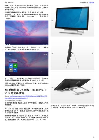 May 30th, 2013 Published by: VR-Zone
6
代號「Blue」的 Windows 8.1 確定會把「Start」選項交回給
使用者，對大部分 Microsoft 作業系統的用戶而言，這絕對
是一件好事。
在目前已經曝光的測試畫面中，左下角似乎多了一個
Windows 8 圖示，或許你可能會覺得它就只是一個應用
程式，但實際上它將就是從 Windows 8 開始消失的
「Start」。
可以確定「Start」將回歸外，在 Metro UI 背景部
分，Windows 8.1 也能使用與桌面相同的照片。
除了「Start」、背景圖案之外，預期 Windows 8.1 也將讓使
用者決定開機要直接進入到桌面或是 Metro UI 的介面。
預期 Microsoft 將會在 6 月分的 Build 大會中釋出 Windows
8.1 Beta 讓使用者進行試用。
10 點觸控與 VA 面板，Dell S2240T
21.5 吋螢幕發售
Source: http://chinese.vr-zone.com/65435/dell-announced-21-5-inch-10-
touch-s2240t-with-va-panel-05302013/
By Chris.L on May 29th, 2013
在 23 吋的觸控螢幕之後，Dell 稍早再發佈了一款 21.5 吋的
觸控螢幕。
2012 年 10 月份，Dell 發表了旗下第一款觸控螢幕，這台
螢幕尺寸為 23 吋，型號是 S2340T，而今天再度推出一款
21.5 吋的觸控螢幕。
全新的螢幕型號為 S2240T（T 表示為 Touch），解析度為
1920 x 1080，不同於其他款式，這台螢幕只能傾斜 60 度左
右。螢幕面板為 VA，亮度為 250 cd/m2，GTG 為 12ms。
在端子部分，S2240T 提供了 HDMI、DVI-D（支援 HDCP）
以及 VGA，觸控功能需透過 USB 2.0 才能使用。
 