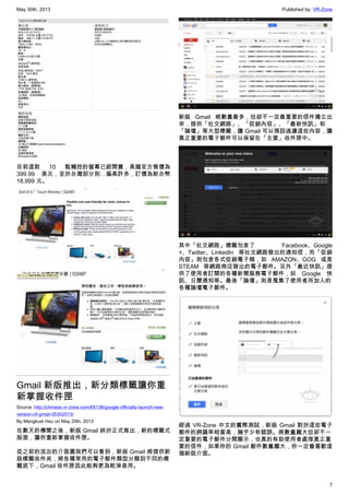 May 30th, 2013 Published by: VR-Zone
7
目前這款 10 點觸控的螢幕已經開賣，美國官方售價為
399.99 美元，至於台灣部分則…偏高許多，訂價為新台幣
18,999 元。
Gmail 新版推出，新分類標籤讓你重
新掌握收件匣
Source: http://chinese.vr-zone.com/65138/google-officially-launch-new-
version-of-gmail-05302013/
By Mengkuei Hsu on May 29th, 2013
在數天的傳聞之後，新版 Gmail 終於正式推出，新的標籤式
版面，讓你重新掌握收件匣。
從之前的流出的介面圖我們可以看到，新版 Gmail 將提供新
版標籤收件夾，將各種常用的電子郵件類型分類到不同的標
籤底下，Gmail 收件匣因此能夠更為乾淨易用。
新版 Gmail 將數量最多，但卻不一定最重要的信件獨立出
來，提供「社交網路」、「促銷內容」、「最新快訊」和
「論壇」等大型標籤，讓 Gmail 可以預設過濾這些內容，讓
真正重要的電子郵件可以保留在「主要」收件匣中。
其中「社交網路」標籤包含了 Facebook、Google
+、Twitter、LinkedIn 等社交網路發出的通知信，而「促銷
內容」則包含各式促銷電子報，如 AMAZON、GOG 或是
STEAM 等網路商店發出的電子郵件。另外「最近快訊」提
供了使用者訂閱的各種新聞服務電子郵件，如 Google 快
訊、日曆通知等。最後「論壇」則是蒐集了使用者所加入的
各種論壇電子郵件。
經過 VR-Zone 中文的實際測試，新版 Gmail 對於這些電子
郵件的辨識率相當高，幾乎少有錯誤。將數量龐大但卻不一
定重要的電子郵件分開顯示，也真的有助使用者處理真正重
要的信件，如果你的 Gmail 郵件數量龐大，你一定會喜歡這
個新版介面。
 
