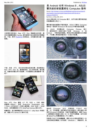 May 30th, 2013 Published by: VR-Zone
9
日前曾有消息指出，New HTC One 將會推出紅色款，甚
至在英國購物網站 handtec 曾在網頁中放出該新色的預購資
訊；不過，稍早 Pocket-lint 消息指出，另有藍色款也會一同
販售。
不過，目前 HTC 官方尚未針對此訊息回應；若是真推出
New HTC One 紅、藍兩款新色，加上現有的黑、銀白配
色，就會有四種全然不同選擇；不知道網友比較喜歡哪一款
呢？
New HTC One 擁有 4.7 吋、1920 x 1080 解析
度螢幕（468ppi），採用 Qualcomm Snapdragon 600,
1.7GHz（APQ8064T）四核心處理器、2GB RAM / 32GB
ROM，並具備獨家的 HTC UltraPixel Camera 感光元件。
軟體部份，該手機搭載的是 Android 4.1 Jelly Bean 作業系
統，搭配 HTC Sense 5.0 操作介面。
是 Android 也有 Windows 8，ASUS
雙系統的新裝置將在 Computex 發佈
Source: http://chinese.vr-zone.com/65408/with-android-and-windows-8-
asus-teases-a-new-dual-system-based-device-will-it-be-aio-or-
notebook-05292013/
By Chris.L on May 29th, 2013
ASUS 釋出第二支 Computex 影片，似乎在暗示雙作業系統
的裝置會是主角之一。
雙作業系統的裝置似乎越來越多，ASUS 打算在 Computex
發佈另一款採用 Windows 8 和 Android 作業系統的裝置。
在 ASUS 早前釋出的 Computex Preview 影片
中，發現到其中一段影片展示了自家 Windows 8 和
Android 作業系統的畫面。兩者出現在望遠鏡的左右視窗
中，不免讓人猜測這將會是另一台混合式裝置。
就如同 Computex 2012 所發表的 P1801T AIO
般，18 吋的螢幕（或許稱為平板比較適合）插在基座上將
採用 Windows 8 作業系統，而當平板離開基座，擁有 Tegra
3 處理器的它就會化身為一台 18 吋的平板電腦，並可以透
過 SplashTop 軟體連線進入 PC 主機中。
究竟是 P1801T 的後續機種，還是 ASUS 將為我們展示一台
全新的筆記型電腦（也可能是 Ultrabook），無論如何，我
 