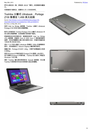 May 30th, 2013 Published by: VR-Zone
10
們可以確定的一點，那就是 ASUS「變形」的話題將持續進
行。
究竟會是什麼新品，就靜待 6 月 3 日的到來吧。
Toshiba 分離式 Ultrabook，Portege
Z10t 售價從 1,499 美元起跳
Source: http://chinese.vr-zone.com/65394/toshiba-portege-z10t-
detachable-ultrabook-now-available-from-1499-usd-05292013/
By Chris.L on May 29th, 2013
採用 Intel Ivy Bridge 處理器，Toshiba 分離式 Ultrabook
Portege Z10t 目前已經在美國開賣。
較早之前發表的 Toshiba Portege Z10t 分離式 Ultrabook 目
前已經在美國開賣，但是售價方面相當不親民。
詳細規格並沒有明確告知，僅僅提到採用 Intel Ivy Bridge
vPro 處理器，將會有 Core i5 以及 Core i7 兩款處理器供
選擇，而在記憶體部分最大將支援到 8GB，而儲存容量則是
128GB 和 256GB SSD。
這台 11.6 吋的分離式 Ultrabook 除擁有 1080p 的螢幕解析
度外，同時還提供了 Wacom Digitizer 觸控筆供使用。
重量方面，Portege Z10t 約 1.40kg，而單平板電腦部分則是
0.898kg。
採用 Windows 8 作業系統的 Portege Z10t 要價 1,499 美元。
若不習慣 Windows 8 作業系統，Toshiba 官方提供了降級至
Windows 7 的方案。
預計 Toshiba 會在第四季更新至 Haswell 處理器，而台灣
Toshiba 代理商新禾科技目前無意引進此款機種。
 