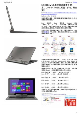 May 30th, 2013 Published by: VR-Zone
11
Intel Haswell 處理器台灣價格披
露，Core i7-4770K 要價 12,500 新台
幣！
Source: http://chinese.vr-zone.com/65385/intel-haswell-cpu-taiwan-price-
leaked-by-sunfar-3c-05292013/
By Chris.L on May 29th, 2013
效能怎樣不是重點，因為實測數據已經陸續都有曝光，現在
最重要的是價格多少。
Intel 第四代 Core 處理器 Haswell 將在
下星期 6 月 3 日正式解禁，台灣部分似乎礙
於 NDA，而無法見到產品開賣，甚至部分經銷商反應還未
見到報價以及處理器，不過目前情況已經有所轉變。
在 ASUS Z87 主機板廣告曝光之後（文章已經撤除），現在
輪到順發 3C 不知是有意，還是無心的將系列 Haswell 處理
器售價展示在官網上。
目前網站上顯示的處理器包含了 Core i7-4770K、Core
i7-4770、Core i5-4670K、Core i5-4670、Core i5-4570 以
及 Core i5-4430 等 6 顆處理器。雖然，在主頁是以價格區間
想要混淆視聽，但是聰明的讀者可以嘗試點選進入後，就會
驚覺內有乾坤。
最頂級的 Core i7-4770K，要價新台幣 12,500 元，而目前最
低階的 Core i5-4430 建議售價為新台幣 6,800 元。
Core i7-4770K（3.5GHz），新台幣 12,500 元；
Core i7-4770（3.4GHz），新台幣 10,500 元；
Core i5-4670K（3.4GHz），新台幣 9,500 元；
Core i5-4670（3.4GHz），新台幣 8,500 元；
Core i5-4570（3.2GHz），新台幣 7,700 元；
Core i5-4430（3.0GHz），新台幣 6,800 元；
若順發 3C 所公佈的價格屬實，那將會比目前 Ivy Bridge 上
市時的售價還要貴上不少。
 