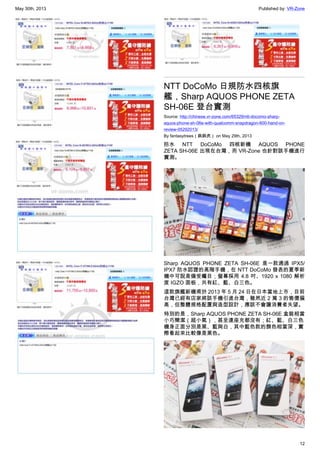 May 30th, 2013 Published by: VR-Zone
12
NTT DoCoMo 日規防水四核旗
艦，Sharp AQUOS PHONE ZETA
SH-06E 登台實測
Source: http://chinese.vr-zone.com/65329/ntt-docomo-sharp-
aquos-phone-sh-06e-with-qualcomm-snapdragon-600-hand-on-
review-05292013/
By fantasytrees（跳跳虎） on May 29th, 2013
防水 NTT DoCoMo 四核新機 AQUOS PHONE
ZETA SH-06E 出現在台灣，而 VR-Zone 也針對該手機進行
實測。
Sharp AQUOS PHONE ZETA  SH-06E 是一款通過 IPX5/
IPX7 防水認證的高階手機，在 NTT DoCoMo 發表的夏季新
機中可說是備受矚目；螢幕採用 4.8 吋、1920 x 1080 解析
度 IGZO 面板，共有紅、藍、白三色。
這款旗艦新機甫於 2013 年 5 月 24 日在日本當地上市，目前
台灣已經有店家將該手機引進台灣，雖然近 2 萬 3 的售價偏
高，但整體規格配置與造型設計，應該不會讓消費者失望。
特別的是，Sharp AQUOS PHONE ZETA SH-06E 盒裝相當
小巧簡潔（超小氣），甚至連座充都沒有；紅、藍、白三色
機身正面分別是黑、藍與白，其中藍色款的顏色相當深，實
際看起來比較像是黑色。
 