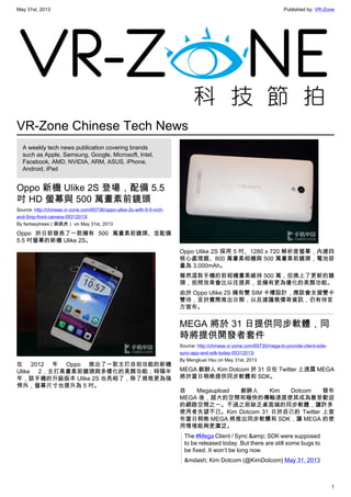 May 31st, 2013 Published by: VR-Zone
1
VR-Zone Chinese Tech News
A weekly tech news publication covering brands
such as Apple, Samsung, Google, Microsoft, Intel,
Facebook, AMD, NVIDIA, ARM, ASUS, iPhone,
Android, iPad
Oppo 新機 Ulike 2S 登場，配備 5.5
吋 HD 螢幕與 500 萬畫素前鏡頭
Source: http://chinese.vr-zone.com/65736/oppo-ulike-2s-with-5-5-inch-
and-5mp-front-camera-05312013/
By fantasytrees（跳跳虎） on May 31st, 2013
Oppo 於日前發表了一款擁有 500 萬畫素前鏡頭、並配備
5.5 吋螢幕的新機 Ulike 2S。
在 2012 年 Oppo 推出了一款主打自拍功能的新機
Ulike 2，主打高畫素前鏡頭與多樣化的美顏功能；時隔半
年，該手機的升級版本 Ulike 2S 也亮相了，除了規格更為強
悍外，螢幕尺寸也提升為 5 吋。
Oppo Ulike 2S 採用 5 吋、1280 x 720 解析度螢幕，內建四
核心處理器、800 萬畫素相機與 500 萬畫素前鏡頭，電池容
量為 3,000mAh。
雖然這款手機的前相機畫素維持 500 萬，但換上了更新的鏡
頭，拍照效果會比以往提昇，並擁有更為優化的美顏功能。
由於 Oppo Ulike 2S 擁有雙 SIM 卡槽設計，應該會支援雙卡
雙待，至於實際推出日期，以及建議售價等資訊，仍有待官
方宣布。
MEGA 將於 31 日提供同步軟體，同
時將提供開發者套件
Source: http://chinese.vr-zone.com/65735/mega-to-provide-client-side-
sync-app-and-sdk-today-05312013/
By Mengkuei Hsu on May 31st, 2013
MEGA 創辦人 Kim Dotcom 於 31 日在 Twitter 上透露 MEGA
將於當日稍晚提供同步軟體和 SDK。
自 Megaupload 創辦人 Kim Dotcom 發布
MEGA 後，超大的空間和極快的傳輸速度使其成為最受歡迎
的網路空間之一。不過之前缺乏桌面端的同步軟體，讓許多
使用者失望不已。Kim Dotcom 31 日於自己的 Twitter 上宣
布當日稍晚 MEGA 將推出同步軟體和 SDK，讓 MEGA 的使
用情境能夠更廣泛。
The #Mega Client / Sync &amp; SDK were supposed
to be released today. But there are still some bugs to
be fixed. It won’t be long now.
&mdash; Kim Dotcom (@KimDotcom) May 31, 2013
 