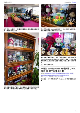 May 31st, 2013 Published by: VR-Zone
4
放了《小小大星球》一整櫃的周邊產品，喜歡這套遊戲的玩
家，應該會看到尖叫吧！
沒想到當作關卡的「星球」也有實體版，看著用上面的立體
關卡裝飾，讓人實在是好想要阿！（狀態顯示為流口水）
許多不同造型的 Sackboy 娃娃和《小小大星球》咖啡杯組；
粉紅頭髮的女學生造型很 Gooood！
會客室最左邊的白桌上，放滿了兩排紙模型，這些出自最新
作品《Tearaway》的松鼠角色，據說今年美國 E3 大展期間
會對外釋出，至於到底為啥會有這麼多松鼠，看下去就知道
啦！
下一頁還有更多內容
市場對 Windows RT 缺乏興趣，HTC
取消 12 吋平板電腦計劃
Source: http://chinese.vr-zone.com/65658/rumor-htc-cancel-12-inch-
tablet-project-because-windows-rt-lack-interest-05312013/
By fantasytrees（跳跳虎） on May 31st, 2013
消息指出，HTC 將取消 12 吋 Windows RT 平板電腦推出計
劃。
 
