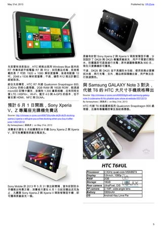 May 31st, 2013 Published by: VR-Zone
5
先前曾有消息指出，HTC 將推出採用 Windows Blue 版本的
RT 作業系統平板電腦 R7 與 R12；如同產品名稱，前者搭
載的是 7 吋的 1920 x 1080 解析度螢幕，後者則配備 12
吋、2048 x 1536 解析度螢幕；不過，據悉 R12 推出計劃已
經被取消。
綜合先前傳言，HTC R7 內建 Qualcomm Snapdragon 800,
2.3GHz 四核心處理器、2GB RAM 與 16GB ROM，能透過
microSD 記憶卡擴充，並擁有 1,300 畫素相機，且有同時支
援 LTE / HSPA+、Wi-Fi、藍牙 4.0 與 A-GPS 的版本，但不
會支援 HDMI、NFC 與 DLNA。
預計 6 月 1 日開跑，Sony Xperia
V、Z 專屬座充購機免費送
Source: http://chinese.vr-zone.com/65673/bundle-dk26-dk25-docking-
xperia-z-xperia-v-will-give-you-a-free-docking-when-you-buy-it-after-
june-1-05312013/
By fantasytrees（跳跳虎） on May 31st, 2013
消費者只要在 6 月起購買防水手機 Sony Xperia Z 與 Xperia
V，即可免費獲得原廠充電座充。
Sony Mobile 於 2013 年 5 月 31 發出新聞稿，宣布針對防水
手機推出特惠方案；消費者只要在 6 月 1 日起至贈品送完為
止，凡購買 Sony Xperia Z 與 Xperia V 兩款智慧型手機，即
可獲得原廠座充一個。
原廠有針對 Sony Xperia Z 與 Xperia V 兩款智慧型手機，分
別設計了 DK26 與 DK25 專屬原廠座充，用戶不需要打開防
水、防塵蓋即可直接進行充電；原本建議售價應為 890 元，
現在只要購機即可獲得。
不過，DK26 與 DK25 並不具備防水功能，使用前務必要擦
拭水痕，再行充電；另外，贈品將採隨機出貨，用戶無法自
行挑選顏色。
與 Samsung GALAXY Note 3 對決，
代號 T6 的 HTC 大尺寸手機規格釋出
Source: http://chinese.vr-zone.com/65655/fight-with-samsung-galaxy-
note-3-codename-t6-htc-phablet-spec-show-at-website-05312013/
By fantasytrees（跳跳虎） on May 31st, 2013
HTC 代號 T6 的裝置將採用 Qualcomm Snapdragon 800 處
理器，且擁有專屬觸控筆及指紋感應器。
 