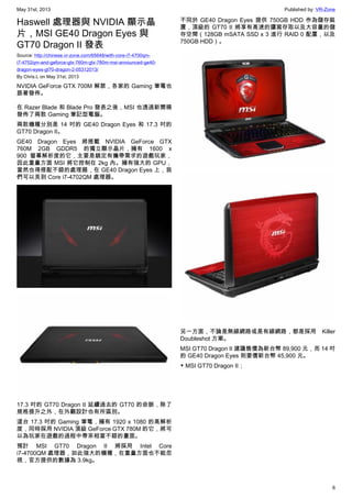 May 31st, 2013 Published by: VR-Zone
6
Haswell 處理器與 NVIDIA 顯示晶
片，MSI GE40 Dragon Eyes 與
GT70 Dragon II 發表
Source: http://chinese.vr-zone.com/65648/with-core-i7-4700qm-
i7-4702qm-and-geforce-gtx-760m-gtx-780m-msi-announced-ge40-
dragon-eyes-gt70-dragon-2-05312013/
By Chris.L on May 31st, 2013
NVIDIA GeForce GTX 700M 解禁，各家的 Gaming 筆電也
跟著發佈。
在 Razer Blade 和 Blade Pro 發表之後，MSI 也透過新聞稿
發佈了兩款 Gaming 筆記型電腦。
兩款機種分別是 14 吋的 GE40 Dragon Eyes 和 17.3 吋的
GT70 Dragon II。
GE40 Dragon Eyes 將搭載 NVIDIA GeForce GTX
760M 2GB GDDR5 的獨立顯示晶片，擁有 1600 x
900 螢幕解析度的它，主要是鎖定有攜帶需求的遊戲玩家，
因此重量方面 MSI 將它控制在 2kg 內。擁有強大的 GPU，
當然也得搭配不錯的處理器，在 GE40 Dragon Eyes 上，我
們可以見到 Core i7-4702QM 處理器。
17.3 吋的 GT70 Dragon II 延續過去的 GT70 的命脈，除了
規格提升之外，在外觀設計也有所區別。
這台 17.3 吋的 Gaming 筆電，擁有 1920 x 1080 的高解析
度，同時採用 NVIDIA 頂級 GeForce GTX 780M 的它，將可
以為玩家在遊戲的過程中帶來相當不錯的畫面。
預計 MSI GT70 Dragon II 將採用 Intel Core
i7-4700QM 處理器，如此強大的機種，在重量方面也不能忽
視，官方提供的數據為 3.9kg。
不同於 GE40 Dragon Eyes 提供 750GB HDD 作為儲存裝
置，頂級的 GT70 II 將享有高速的讀寫存取以及大容量的儲
存空間（128GB mSATA SSD x 3 進行 RAID 0 配置，以及
750GB HDD）。
另一方面，不論是無線網路或是有線網路，都是採用 Killer
Doubleshot 方案。
MSI GT70 Dragon II 建議售價為新台幣 89,900 元，而 14 吋
的 GE40 Dragon Eyes 則要價新台幣 45,900 元。
▼ MSI GT70 Dragon II；
 