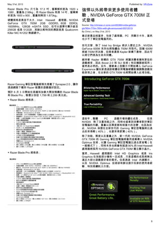 May 31st, 2013 Published by: VR-Zone
8
Razer Blade Pro 尺寸為 17.3 吋，螢幕解析度為 1920 x
1080，重量為 2.98kg；而 Razer Blade 則是 14 吋，螢幕解
析度為 1600 x 900，重量則降到 1.873kg。
硬體規格差異並不太大，Intel Haswell 處理器、NVIDIA
GeForce GTX 765M 2GB GDDR5、8GB DDR3L
1600MHz、128GB mSATA SSD，但可以選擇付費升級至
256GB 或是 512GB，其餘比較特別的應該就是 Qualcomm
Killer NIC N1202 無線網卡。
Razer Gaming 筆記型電腦都預先搭載了 Synapse 2.0，讓你
透過網路下載你 Razer 裝置的遊戲偏好設定。
預計 6 月 3 日開始在美國和加拿大開放預購的 Razer Blade
和 Blade Pro，售價分別從 1,799 和 2,299 美元起。
▼ Razer Blade 規格表；
▼ Razer Blade Pro 規格表；
強悍以外將帶來更多使用者體
驗，NVIDIA GeForce GTX 700M 正
式登場
Source: http://chinese.vr-zone.com/65366/nvidia-geforce-
gtx780m-770m-760m-with-gfe-announced-05312013/
By Chris.L on May 31st, 2013
最近新產品相當多，包含了處理器、PC 用顯示卡外，當然
也少不了筆記型電腦用的。
世代交替，除了 Intel Ivy Bridge 將步入歷史之外，NVIDIA
GeForce 600M 系列也將陸續由 700M 所取代。話雖 600M
將被 700M 所汰換，但兩者還是 Kepler 架構下產物，因此可
以將它們視為生命共同體。
維持著 Kepler 架構的 GTX 700M 將讓消費者擁有更佳的
遊戲感受，因此 Boost 2.0 和 SLI 技術（特定機器被採用）
當然是必然的。另外，隨著桌上型顯示卡開始導入 GeForce
Experience 讓玩家透過該軟體依照電腦硬體配備調整遊戲效
能表現之後，在全新的 GTX 700M 也將開始導入此項功能。
這些年，整體 PC 遊戲市場持續在成長， 但是
NVIDIA 除了注重效能之外，同時也留意到消費者對於筆記
型電腦的外觀、重量以及厚度都有相當大的改變，也因為如
此，NVIDIA 保證在全新世代的 Gaming 筆記型電腦將比過
去的來得輕（40%），也要來得更薄（40%）。
除了效能、厚度以及重量之外，新一代的 NVIDIA GeForce
GTX 700M 的 Gaming 筆記型電腦將會用逐漸導入 NVIDIA
Optimus 技術，以讓 Gaming 筆記型電腦比過去更省電（在
一般模式下），同時未來也將會有超過 90% 的 Intel Haswell
處理器將採用 NVIDIA GeForce GTX 700M 獨立顯示晶片。
當然，Haswell 處理器的 Intel HD Graphics 或是 Iris
Graphics 在效能部分擁有一定成長，只是這樣的成長將無法
滿足大部分遊戲愛好者的需求。但是透過 Intel 內建顯示，
以及 NVIDIA Optimus 技術卻有辦法提升玩家的使用者經
驗，特別是續航力方面。
 