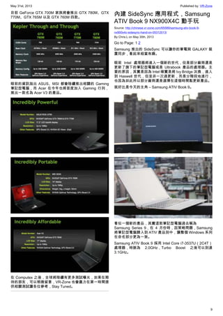 May 31st, 2013 Published by: VR-Zone
9
目前 GeForce GTX 700M 家族將會推出 GTX 780M、GTX
770M、GTX 765M 以及 GTX 760M 四款。
眼前的資訊指出 ASUS、MSI 都會陸續推出相關的 Gaming
筆記型電腦，而 Acer 在今年也將首度加入 Gaming 行列，
推出一款名為 Acer V3 的產品。
在 Computex 之後，全球將陸續有更多測試曝光，如果在期
待的朋友，可以稍微留意，VR-Zone 也會盡力在第一時間提
供相關測試讓各位參考，Stay Tuned。
內建 SideSync 應用程式，Samsung
ATIV Book 9 NX900X4C 動手玩
Source: http://chinese.vr-zone.com/65589/samsung-ativ-book-9-
nx900x4c-sidesync-hand-on-05312013/
By Chris.L on May 30th, 2013
Go to Page: 1 2
Samsung 推出的 SideSync 可以讓你的筆電與 GALAXY 裝
置同步，看起來相當有趣。
眼前 Intel 處理器將進入一個新的世代，但是部分廠商還是
更新了旗下的筆記型電腦或是 Ultrabook 產品的處理器。主
要的原因，其實是因為 Intel 確實是將 Ivy Bridge 汰換，進入
到 Haswell 世代，但並非一次過更新，而是分階段地進行，
也因為如此所以部分廠商還是選擇在這個時間點更新產品。
就好比是今天的主角 – Samsung ATIV Book 9。
看似一個新的產品，其實這款筆記型電腦過去稱為
Samsung Series 9，在 4 月份時，因策略問題，Samsung
將筆記型電腦歸入到 ATIV 產品別中，讓整個 Windows 系列
在命名部分更為一致。
Samsung ATIV Book 9 採用 Intel Core i7-3537U（2C4T）
處理器，時脈為 2.0GHz，Turbo Boost 之後可以到達
3.1GHz。
 