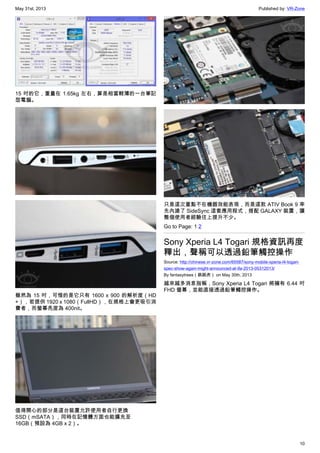 May 31st, 2013 Published by: VR-Zone
10
15 吋的它，重量在 1.65kg 左右，算是相當輕薄的一台筆記
型電腦。
雖然為 15 吋，可惜的是它只有 1600 x 900 的解析度（HD
+），若提供 1920 x 1080（FullHD），在規格上會更吸引消
費者，而螢幕亮度為 400nit。
值得開心的部分是這台裝置允許使用者自行更換
SSD（mSATA），同時在記憶體方面也能擴充至
16GB（預設為 4GB x 2）。
只是這次重點不在機器效能表現，而是這款 ATIV Book 9 率
先內建了 SideSync 這套應用程式，搭配 GALAXY 裝置，讓
整個使用者經驗往上提升不少。
Go to Page: 1 2
Sony Xperia L4 Togari 規格資訊再度
釋出，聲稱可以透過鉛筆觸控操作
Source: http://chinese.vr-zone.com/65587/sony-mobile-xperia-l4-togari-
spec-show-again-might-announced-at-ifa-2013-05312013/
By fantasytrees（跳跳虎） on May 30th, 2013
越來越多消息指稱，Sony Xperia L4 Togari 將擁有 6.44 吋
FHD 螢幕，並能直接透過鉛筆觸控操作。
 