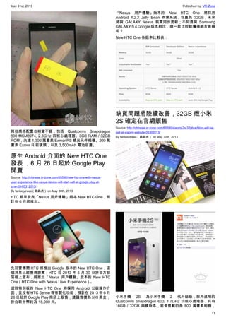 May 31st, 2013 Published by: VR-Zone
11
其他規格配置也相當不錯，包括 Qualcomm Snapdragon
800 MSM8974, 2.3GHz 四核心處理器、3GB RAM / 32GB
ROM，內建 1,300 萬畫素 Exmor RS 感光元件相機、200 萬
畫素 Exmor R 前鏡頭，以及 3,500mAh 電池容量。
原生 Android 介面的 New HTC One
發表 ，6 月 26 日起於 Google Play
開賣
Source: http://chinese.vr-zone.com/65590/new-htc-one-with-nexus-
user-experience-like-nexus-device-will-start-sell-at-google-play-at-
june-26-05312013/
By fantasytrees（跳跳虎） on May 30th, 2013
HTC 稍早發表「Nexus 用戶體驗」版本 New HTC One，預
計在 6 月底推出。
先前曾傳聞 HTC 將推出 Google 版本的 New HTC One，這
個消息已經獲得證實；HTC 在 2013 年 5 月 30 日於官方部
落格上宣布，將推出「Nexus 用戶體驗」版本的 New HTC
One（HTC One with Nexus User Experience）。
這款特別板的 New HTC One 將採用 Android 公版操作介
面，並沒有 HTC Sense 等客製化功能；預計在 2013 年 6 月
26 日起於 Google Play 商店上販售，建議售價為 599 美金，
折合新台幣約為 18,000 元。
「Nexus 用戶體驗」版本的 New HTC One 將採用
Android 4.2.2 Jelly Bean 作業系統，容量為 32GB，未來
將與 GALAXY Nexus 裝置同步更新；不知道與 Samsung
GALAXY S 4 Google 版本相比，哪一款比較能獲得網友青睞
呢？
New HTC One 各版本比較表：
缺貨問題將陸續改善，32GB 版小米
2S 確定在官網販售
Source: http://chinese.vr-zone.com/65580/xiaomi-2s-32gb-edition-will-be-
sell-at-xiaomi-website-05302013/
By fantasytrees（跳跳虎） on May 30th, 2013
小米手機 2S 為小米手機 2 代升級版，採用進階的
Qualcomm Snapdragon 600, 1.7GHz 四核心處理器，共有
16GB / 32GB 兩種版本，前者搭載的是 800 萬畫素相機，
 