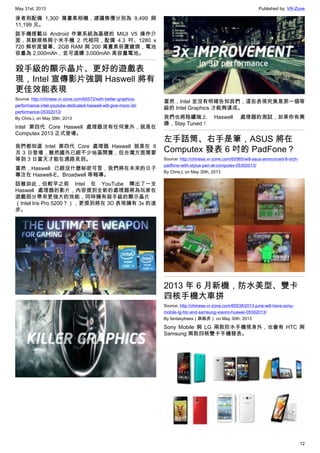 May 31st, 2013 Published by: VR-Zone
12
後者則配備 1,300 萬畫素相機，建議售價分別為 9,499 與
11,199 元。
該手機搭載以 Android 作業系統為基礎的 MIUI V5 操作介
面，其餘規格與小米手機 2 代相同，配備 4.3 吋、1280 x
720 解析度螢幕、2GB RAM 與 200 萬畫素前置鏡頭，電池
容量為 2,000mAh，並可選購 3,000mAh 高容量電池。
殺手級的顯示晶片、更好的遊戲表
現，Intel 宣傳影片強調 Haswell 將有
更佳效能表現
Source: http://chinese.vr-zone.com/65572/with-better-graphics-
performance-intel-youtube-dedicated-haswell-will-give-more-3d-
performance-05302013/
By Chris.L on May 30th, 2013
Intel 第四代 Core Haswell 處理器沒有任何意外，就是在
Computex 2013 正式登場。
我們都知道 Intel 第四代 Core 處理器 Haswell 就是在 6
月 3 日登場，雖然國外已經不少地區開賣，但台灣方面需要
等到 3 日當天才能在通路見到。
當然，Haswell 已經沒什麼秘密可言，我們將在未來的日子
專注在 Haswell-E、Broadwell 等報導。
話雖如此，但較早之前 Intel 在 YouTube 釋出了一支
Haswell 處理器的影片，內容提到全新的處理器將為玩家在
遊戲部分帶來更強大的效能，同時擁有殺手級的顯示晶片
（Intel Iris Pro 5200？），更提到將在 3D 表現擁有 3x 的進
步。
當然，Intel 並沒有明確告知我們，這些表現究竟是那一個等
級的 Intel Graphics 才能夠達成。
我們也將陸續端上 Haswell 處理器的測試，如果你有興
趣，Stay Tuned！
左手話筒、右手是筆，ASUS 將在
Computex 發表 6 吋的 PadFone？
Source: http://chinese.vr-zone.com/65565/will-asus-announced-6-inch-
padfone-with-stylus-pen-at-computex-05302013/
By Chris.L on May 30th, 2013
2013 年 6 月新機，防水美型、雙卡
四核手機大車拼
Source: http://chinese.vr-zone.com/65538/2013-june-will-have-sony-
mobile-lg-htc-and-samsung-xiaomi-huawei-05302013/
By fantasytrees（跳跳虎） on May 30th, 2013
Sony Mobile 與 LG 兩款防水手機現身外，也會有 HTC 與
Samsung 兩款四核雙卡手機發表。
 