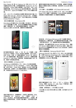 May 31st, 2013 Published by: VR-Zone
13
Sony Xperia ZR 與 LG Optimus GJ 均為 2013 年 6 月
份會推出的防水手機，且皆配備相同的 Qualcomm S4 Pro
APQ8064, 1.5GHz 四核心處理器、2GB RAM，以及 1,300
萬畫素相機，但 LG Optimus GJ 並沒有防塵功能，且防水能
力只有 IPX7，Xperia ZR 則通過了 IP55 / IP58 防塵防水認
證。
另外，2013 年 6 月也將推出支援雙卡雙待的四核手機 HTC
Desire 600 dual sim、Samsung GALAXY Win、大容量且
相機強化的小米手機 2S 32GB，以及平價的四核心平板電腦
Huawei MediaPad 7 Vogue。
【防水防塵美型機 – Sony Xperia ZR】
Sony Xperia ZR 擁有 IP55 / IP58 防塵、防水能力，能在淡水
1.5 公尺處持續 30 分鐘，且可以利用實體快門鍵在水中捕捉
畫面；搭配有黑、白、粉紅與碧綠四種配色，以及類似
Xperia ZL 般的 LED 提示燈，獲得許多消費者青睞。
該手機採用解析度 1280 x 720 的 4.6 吋螢幕，內建
Qualcomm 時脈為 1.5GHz 的四核心處理器、2GB RAM /
8GB ROM、支援 16 倍數位變焦的 Exmor RS 感光元
件 1,300 萬畫素相機，電池容量為 2,300mAh；軟體則搭載
Android 4.1 Jelly Bean 作業系統，能透過內建的 NFC 功
能，與旗下多款產品相串連。
【防水日規新機 – LG Optimus GJ】
LG Optimus GJ採用的是 4.7 吋、1280 x 720 解析度螢幕，
內建 Qualcomm S4 Pro APQ8064 , 1.5GHz 四核心處理
器、2GB RAM / 16GB ROM，能透過 microSD 記憶卡擴
充儲存空間，並擁有 1,300 萬畫素相機及 130 萬畫素前置鏡
頭，系統版本為 Android 4.1.2 Jelly Bean。
這款手機沒有防水、防塵蓋設計，在使用上頗為便利；但也
正因為如此，LG Optimus GJ 只擁有 IPX5 /
IPX7 防水能力，無法阻擋灰塵等異物的侵入，且接點、傳
輸埠平時還是得甩乾，否則除了會生鏽外，也容易發生短路
等情況。
據悉記者會就有幾台產品因為下水而毀損，建議用戶還是盡
量減少手機落水後馬上打開背蓋、或是使用 microUSB 接孔
的可能性。
【不只雙卡、更支援雙通 – HTC Desire 600 dual sim】
HTC Desire 600 dual sim 採用 4.5 吋、960 x 540 解析度
Super LCD 2 螢幕，內建時脈為 1.2GHz 的四核心處理器，
並配備800 萬畫素相機與 160 萬畫素前置鏡頭。
特別的是，HTC Desire 600 dual sim 除了支援雙卡雙待外，
更進階地加入了雙通功能，可以讓兩個門號同時待機，即使
一個門號在使用中，另一個號碼也能同時待機接聽電話。
系統部份，該手機採用的是 Android Jelly Bean 平台，搭配
HTC Sense 5 操作介面與 HTC BlinkFeed 首頁，搭配 HTC
BoomSound 前置雙喇叭與 Beats Audio 音效技術，能帶來
豐富的多媒體體驗。
【雙卡大螢幕新選 – Samsung GALAXY Win】
Samsung GALAXY Win 採用 4.7 吋、800 x 480 解析度螢
幕，內建 Qualcomm Snapdragon 200, 1.2GHz 四核心處理
器、Adreno 203 顯示晶片，並配備 500 萬畫素相機、VGA
前置鏡頭及 2,000mAh 電池容量。
這款手機的機身尺寸為 133.3 x 70.7 x 9.65mm、重量
143.9g，搭載 Android 4.1 Jelly Bean 作業系統，主打
WCDMA + GSM 雙卡雙待功能。
【相機、空間再進化 – 小米手機 2S 32GB】
小米手機 2S 32GB 有待台灣 NCC 認證，但可望於 2013 年
6 月推出。
 