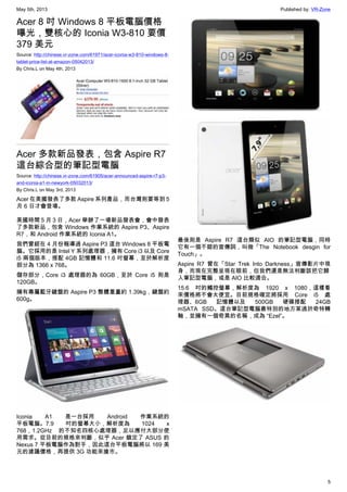 May 5th, 2013 Published by: VR-Zone
5
Acer 8 吋 Windows 8 平板電腦價格
曝光，雙核心的 Iconia W3-810 要價
379 美元
Source: http://chinese.vr-zone.com/61971/acer-iconia-w3-810-windows-8-
tablet-price-list-at-amazon-05042013/
By Chris.L on May 4th, 2013
Acer 多款新品發表，包含 Aspire R7
這台綜合型的筆記型電腦
Source: http://chinese.vr-zone.com/61905/acer-announced-aspire-r7-p3-
and-iconia-a1-in-newyork-05032013/
By Chris.L on May 3rd, 2013
Acer 在美國發表了多款 Aspire 系列產品，而台灣則要等到 5
月 6 日才會登場。
美國時間 5 月 3 日，Acer 舉辦了一場新品發表會，會中發表
了多款新品，包含 Windows 作業系統的 Aspire P3、Aspire
R7，和 Android 作業系統的 Iconia A1。
我們曾經在 4 月份報導過 Aspire P3 這台 Windows 8 平板電
腦。它採用的是 Intel Y 系列處理器，擁有 Core i3 以及 Core
i5 兩個版本，搭配 4GB 記憶體和 11.6 吋螢幕，至於解析度
部分為 1366 x 768。
儲存部分，Core i3 處理器的為 60GB，至於 Core i5 則是
120GB。
擁有專屬藍牙鍵盤的 Aspire P3 整體重量約 1.39kg，鍵盤約
600g。
Iconia A1 是一台採用 Android 作業系統的
平板電腦。7.9 吋的螢幕大小，解析度為 1024 x
768，1.2GHz 的不知名四核心處理器，足以應付大部分使
用需求。從目前的規格來判斷，似乎 Acer 鎖定了 ASUS 的
Nexus 7 平板電腦作為對手，因此這台平板電腦將以 169 美
元的建議價格，再提供 3G 功能來搶市。
最後則是 Aspire R7 這台類似 AIO 的筆記型電腦，同時
它有一個不錯的宣傳詞，叫做「The Notebook desgin for
Touch」。
Aspire R7 曾在「Star Trek Into Darkness」宣傳影片中現
身，而現在完整呈現在眼前，但我們還是無法判斷該把它歸
入筆記型電腦，或是 AIO 比較適合。
15.6 吋的觸控螢幕，解析度為 1920 x 1080，這樣看
來價格將不會太便宜。目前規格確定將採用 Core i5 處
理器、6GB 記憶體以及 500GB 硬碟搭配 24GB
mSATA SSD。這台筆記型電腦最特別的地方某過於奇特轉
軸，並擁有一個奇異的名稱，成為 “Ezel”。
 